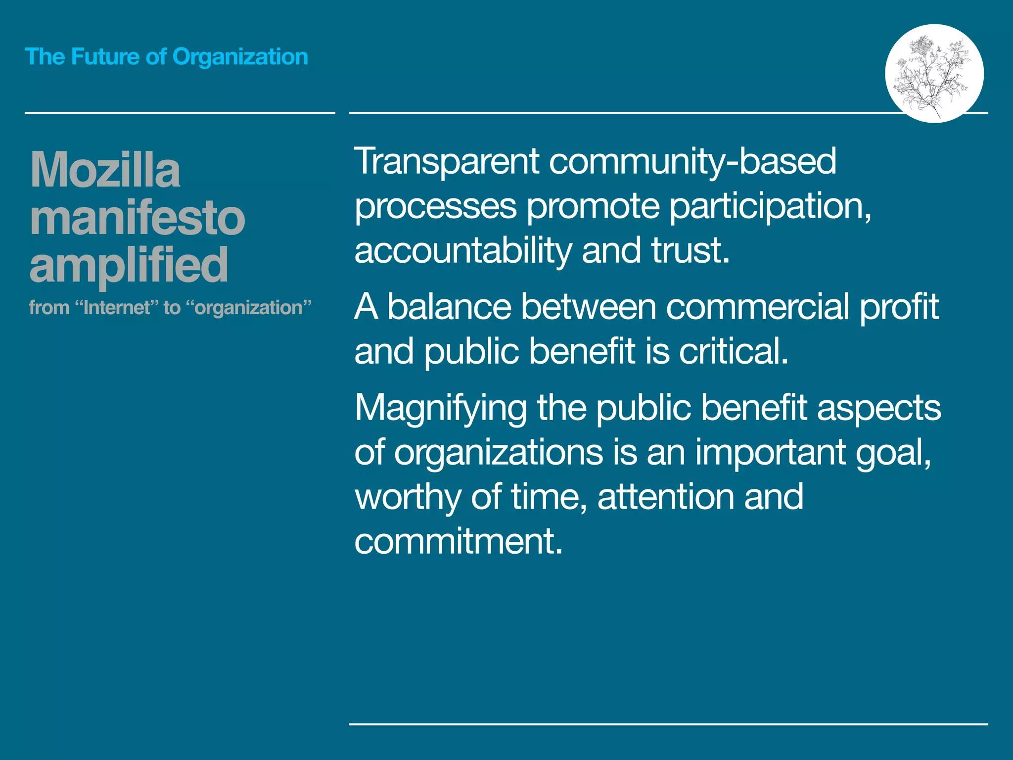 The Future of Organization
Transparent community-based
processes promote participation,
accountability and trust.

A balance between commercial profit
and public benefit is critical.

Magnifying the public benefit aspects
of organizations is an important goal,
worthy of time, attention and
commitment.
Mozilla
manifesto
amplified!
from “Internet” to “organization”
 