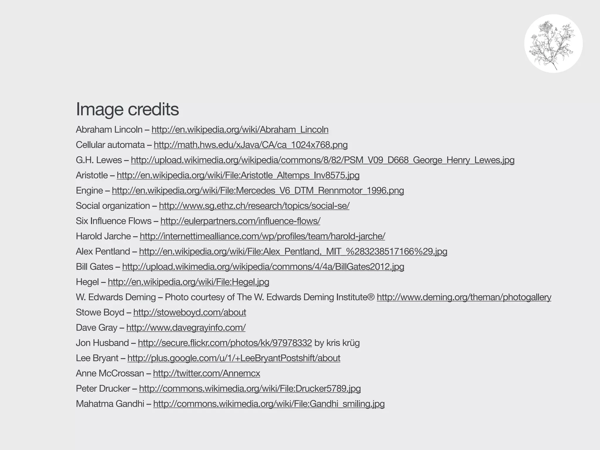 Image credits

Abraham Lincoln – http://en.wikipedia.org/wiki/Abraham_Lincoln 

Cellular automata – http://math.hws.edu/xJava/CA/ca_1024x768.png 

G.H. Lewes – http://upload.wikimedia.org/wikipedia/commons/8/82/PSM_V09_D668_George_Henry_Lewes.jpg

Aristotle – http://en.wikipedia.org/wiki/File:Aristotle_Altemps_Inv8575.jpg 

Engine – http://en.wikipedia.org/wiki/File:Mercedes_V6_DTM_Rennmotor_1996.png 

Social organization – http://www.sg.ethz.ch/research/topics/social-se/

Six Influence Flows – http://eulerpartners.com/influence-flows/ 

Harold Jarche – http://internettimealliance.com/wp/profiles/team/harold-jarche/ 

Alex Pentland – http://en.wikipedia.org/wiki/File:Alex_Pentland,_MIT_%283238517166%29.jpg 

Bill Gates – http://upload.wikimedia.org/wikipedia/commons/4/4a/BillGates2012.jpg 

Hegel – http://en.wikipedia.org/wiki/File:Hegel.jpg 

W. Edwards Deming – Photo courtesy of The W. Edwards Deming Institute® http://www.deming.org/theman/photogallery 

Stowe Boyd – http://stoweboyd.com/about 

Dave Gray – http://www.davegrayinfo.com/

Jon Husband – http://secure.flickr.com/photos/kk/97978332 by kris krüg

Lee Bryant – http://plus.google.com/u/1/+LeeBryantPostshift/about

Anne McCrossan – http://twitter.com/Annemcx

Peter Drucker – http://commons.wikimedia.org/wiki/File:Drucker5789.jpg 

Mahatma Gandhi – http://commons.wikimedia.org/wiki/File:Gandhi_smiling.jpg
 