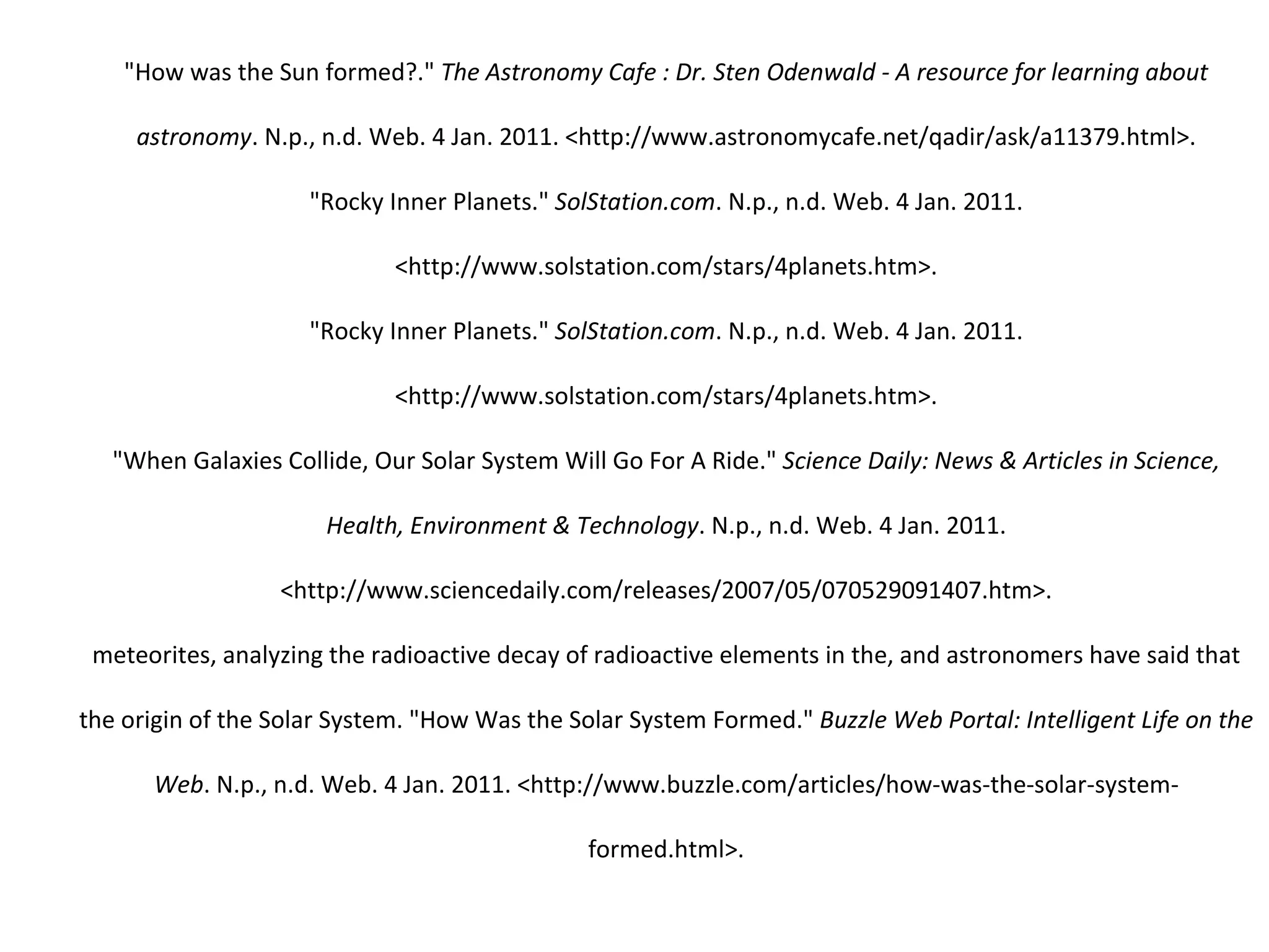 "How was the Sun formed?."  The Astronomy Cafe : Dr. Sten Odenwald - A resource for learning about astronomy . N.p., n.d. Web. 4 Jan. 2011. <http://www.astronomycafe.net/qadir/ask/a11379.html>. "Rocky Inner Planets."  SolStation.com . N.p., n.d. Web. 4 Jan. 2011. <http://www.solstation.com/stars/4planets.htm>. "Rocky Inner Planets."  SolStation.com . N.p., n.d. Web. 4 Jan. 2011. <http://www.solstation.com/stars/4planets.htm>. "When Galaxies Collide, Our Solar System Will Go For A Ride."  Science Daily: News & Articles in Science, Health, Environment & Technology . N.p., n.d. Web. 4 Jan. 2011. <http://www.sciencedaily.com/releases/2007/05/070529091407.htm>. meteorites, analyzing the radioactive decay of radioactive elements in the, and astronomers have said that the origin of the Solar System. "How Was the Solar System Formed."  Buzzle Web Portal: Intelligent Life on the Web . N.p., n.d. Web. 4 Jan. 2011. <http://www.buzzle.com/articles/how-was-the-solar-system-formed.html>. 