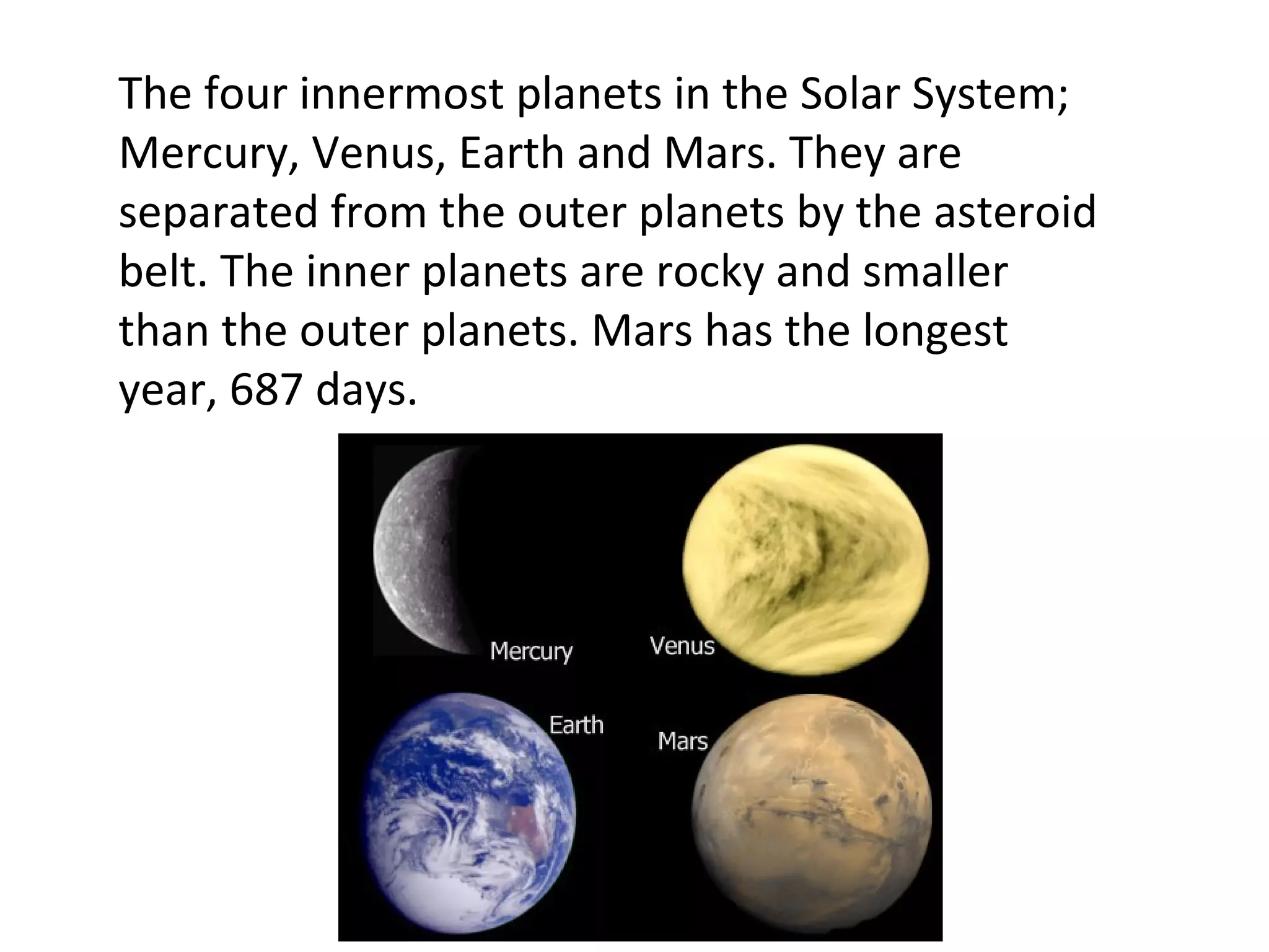 The four innermost planets in the Solar System; Mercury, Venus, Earth and Mars. They are separated from the outer planets by the asteroid belt. The inner planets are rocky and smaller than the outer planets. Mars has the longest year, 687 days. 