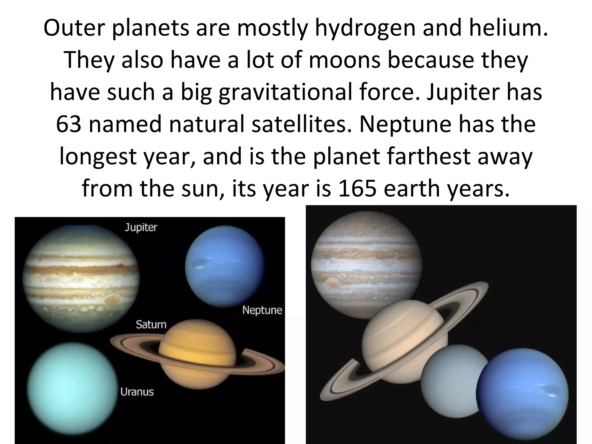 Outer planets are mostly hydrogen and helium. They also have a lot of moons because they have such a big gravitational force. Jupiter has 63 named natural satellites. Neptune has the longest year, and is the planet farthest away from the sun, its year is 165 earth years. 