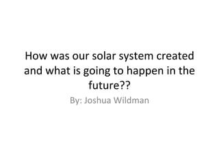 How was our solar system created and what is going to happen in the future?? By: Joshua Wildman 