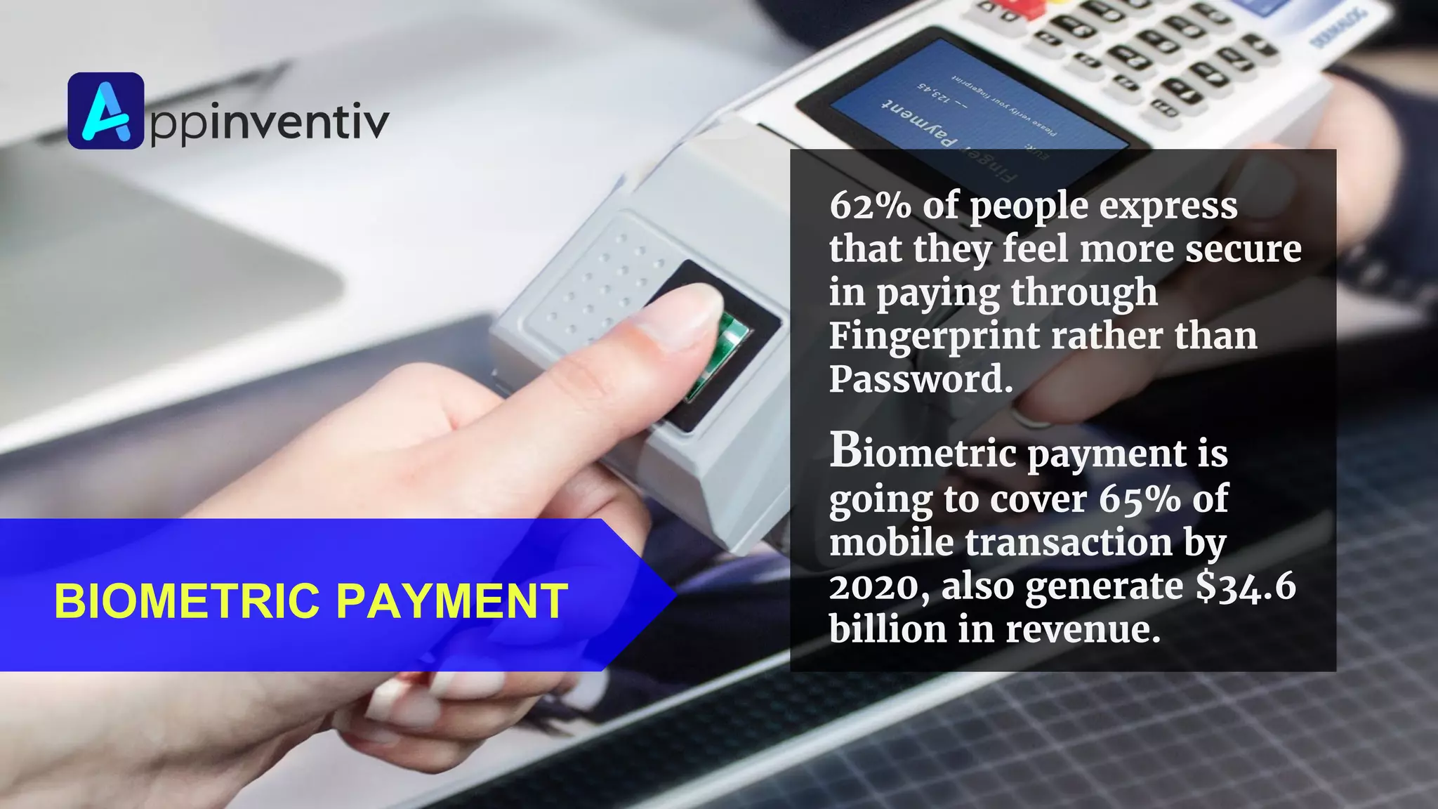 BIOMETRIC PAYMENT
62% of people express
that they feel more secure
in paying through
Fingerprint rather than
Password.
Biometric payment is
going to cover 65% of
mobile transaction by
2020, also generate $34.6
billion in revenue.
 