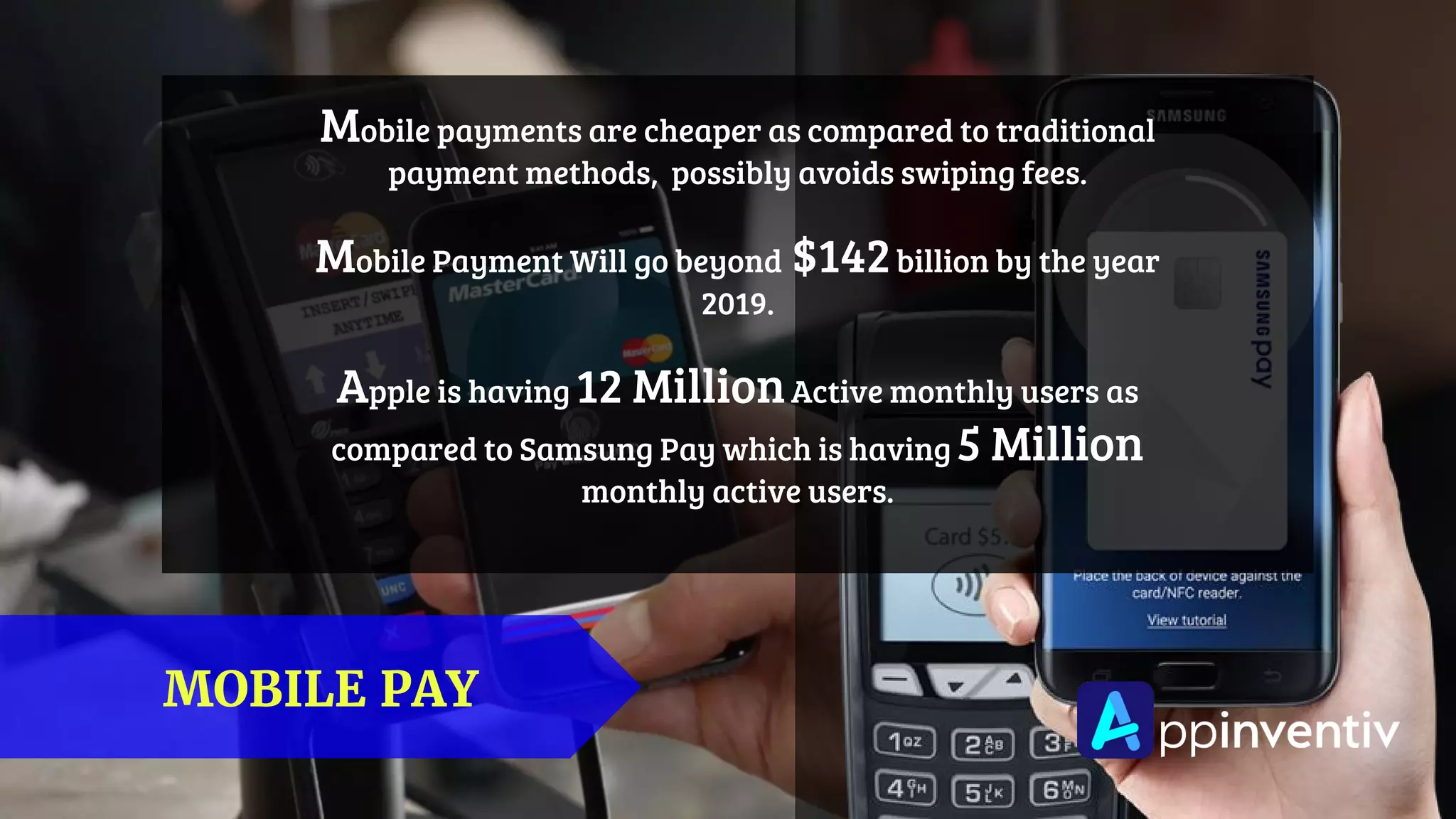 MOBILE PAY
Mobile payments are cheaper as compared to traditional
payment methods, possibly avoids swiping fees.
Mobile Payment Will go beyond $142billion by the year
2019.
Apple is having 12 MillionActive monthly users as
compared to Samsung Pay which is having 5 Million
monthly active users.
 