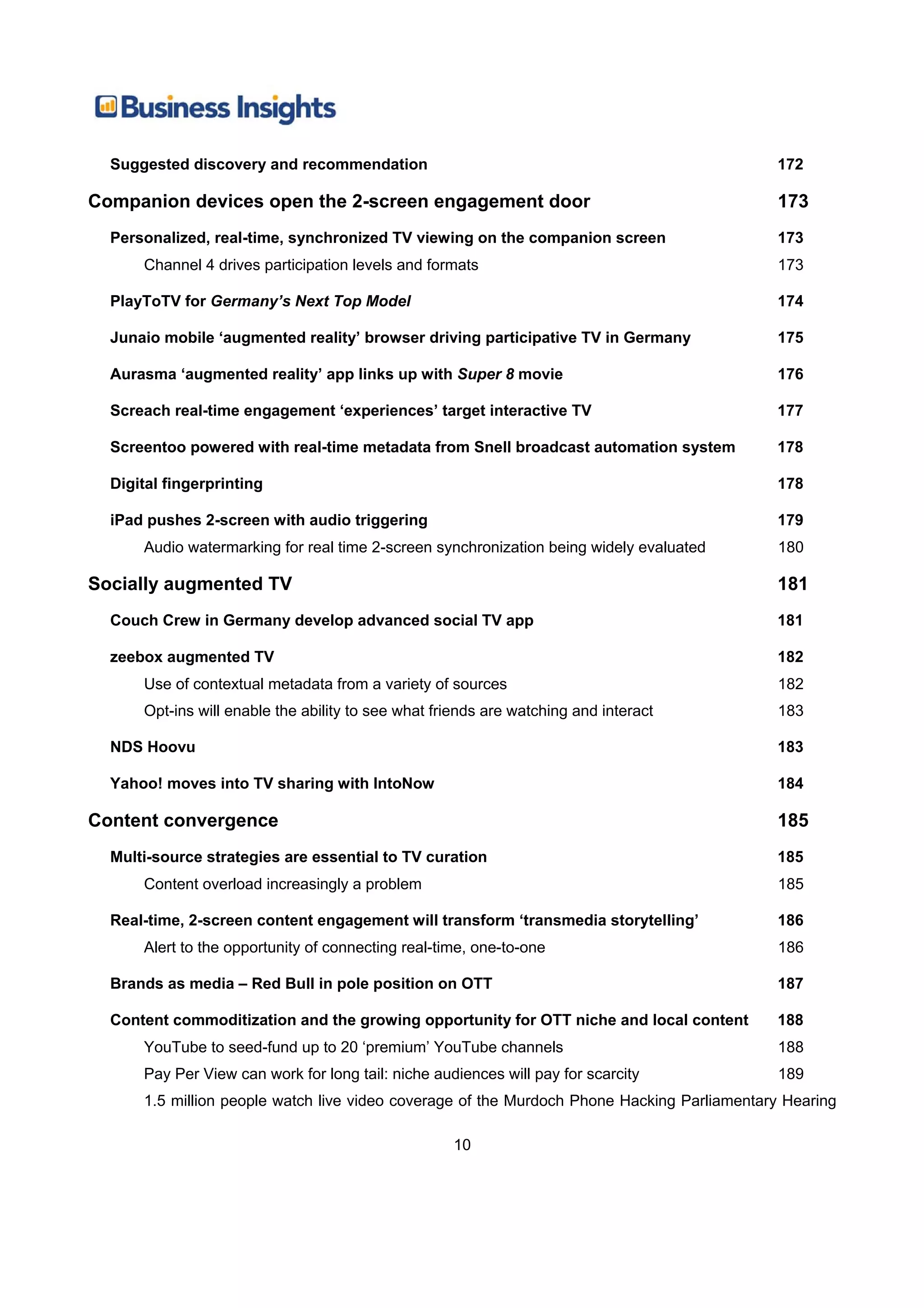 Suggested discovery and recommendation                                                    172

Companion devices open the 2-screen engagement door                                         173
  Personalized, real-time, synchronized TV viewing on the companion screen                  173
      Channel 4 drives participation levels and formats                                     173

  PlayToTV for Germany’s Next Top Model                                                     174

  Junaio mobile ‘augmented reality’ browser driving participative TV in Germany             175

  Aurasma ‘augmented reality’ app links up with Super 8 movie                               176

  Screach real-time engagement ‘experiences’ target interactive TV                          177

  Screentoo powered with real-time metadata from Snell broadcast automation system          178

  Digital fingerprinting                                                                    178

  iPad pushes 2-screen with audio triggering                                                179
      Audio watermarking for real time 2-screen synchronization being widely evaluated      180

Socially augmented TV                                                                       181
  Couch Crew in Germany develop advanced social TV app                                      181

  zeebox augmented TV                                                                       182
      Use of contextual metadata from a variety of sources                                  182
      Opt-ins will enable the ability to see what friends are watching and interact         183

  NDS Hoovu                                                                                 183

  Yahoo! moves into TV sharing with IntoNow                                                 184

Content convergence                                                                         185
  Multi-source strategies are essential to TV curation                                      185
      Content overload increasingly a problem                                               185

  Real-time, 2-screen content engagement will transform ‘transmedia storytelling’           186
      Alert to the opportunity of connecting real-time, one-to-one                          186

  Brands as media – Red Bull in pole position on OTT                                        187

  Content commoditization and the growing opportunity for OTT niche and local content       188
      YouTube to seed-fund up to 20 ‘premium’ YouTube channels                              188
      Pay Per View can work for long tail: niche audiences will pay for scarcity            189
      1.5 million people watch live video coverage of the Murdoch Phone Hacking Parliamentary Hearing

                                                    10
 