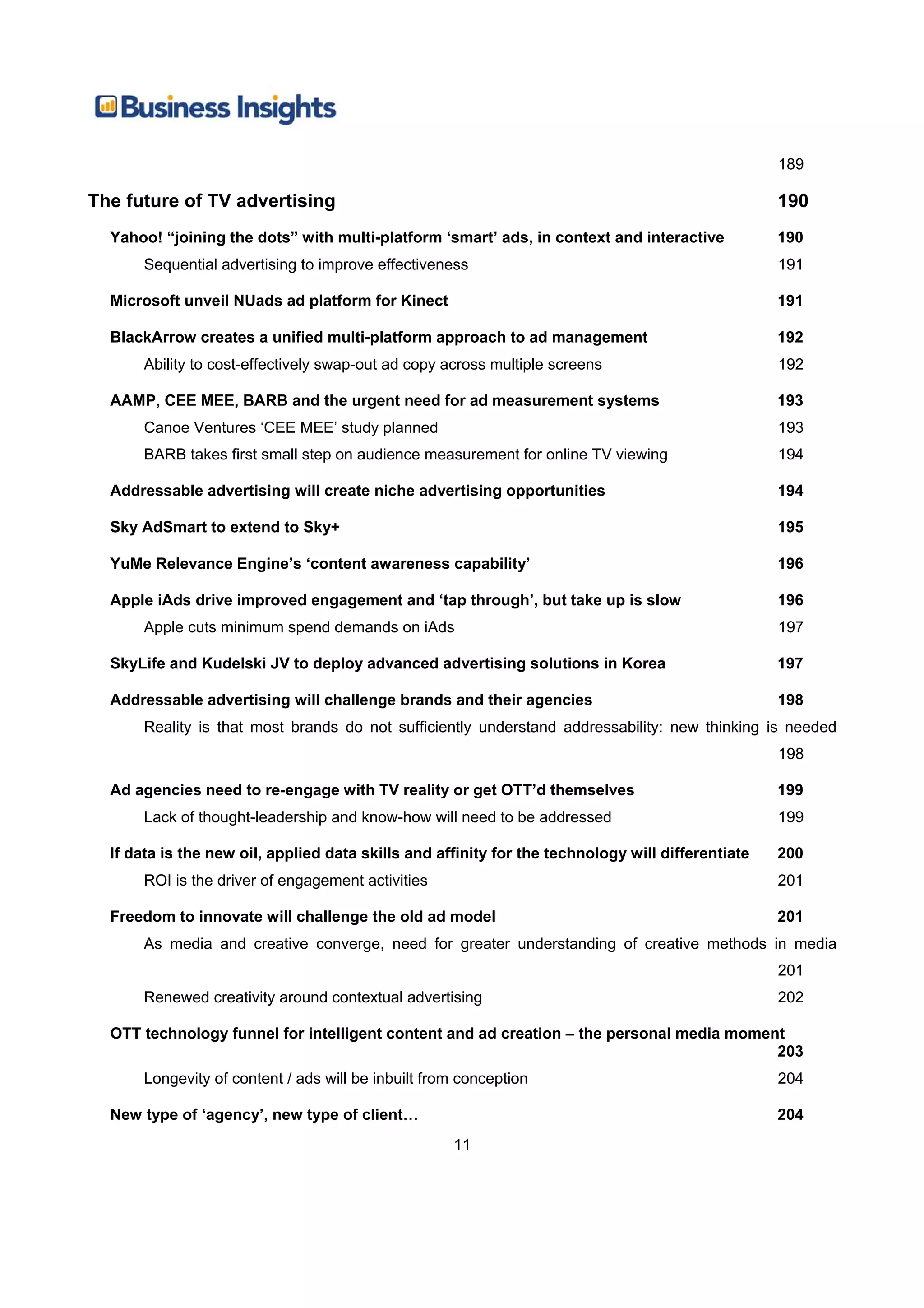 189

The future of TV advertising                                                                       190
  Yahoo! “joining the dots” with multi-platform ‘smart’ ads, in context and interactive            190
      Sequential advertising to improve effectiveness                                              191

  Microsoft unveil NUads ad platform for Kinect                                                    191

  BlackArrow creates a unified multi-platform approach to ad management                            192
      Ability to cost-effectively swap-out ad copy across multiple screens                         192

  AAMP, CEE MEE, BARB and the urgent need for ad measurement systems                               193
      Canoe Ventures ‘CEE MEE’ study planned                                                       193
      BARB takes first small step on audience measurement for online TV viewing                    194

  Addressable advertising will create niche advertising opportunities                              194

  Sky AdSmart to extend to Sky+                                                                    195

  YuMe Relevance Engine’s ‘content awareness capability’                                           196

  Apple iAds drive improved engagement and ‘tap through’, but take up is slow                      196
      Apple cuts minimum spend demands on iAds                                                     197

  SkyLife and Kudelski JV to deploy advanced advertising solutions in Korea                        197

  Addressable advertising will challenge brands and their agencies                                 198
      Reality is that most brands do not sufficiently understand addressability: new thinking is needed
                                                                                                   198

  Ad agencies need to re-engage with TV reality or get OTT’d themselves                            199
      Lack of thought-leadership and know-how will need to be addressed                            199

  If data is the new oil, applied data skills and affinity for the technology will differentiate   200
      ROI is the driver of engagement activities                                                   201

  Freedom to innovate will challenge the old ad model                                              201
      As media and creative converge, need for greater understanding of creative methods in media
                                                                                                   201
      Renewed creativity around contextual advertising                                             202

  OTT technology funnel for intelligent content and ad creation – the personal media moment
                                                                                          203
      Longevity of content / ads will be inbuilt from conception                                   204

  New type of ‘agency’, new type of client…                                                        204
                                                    11
 