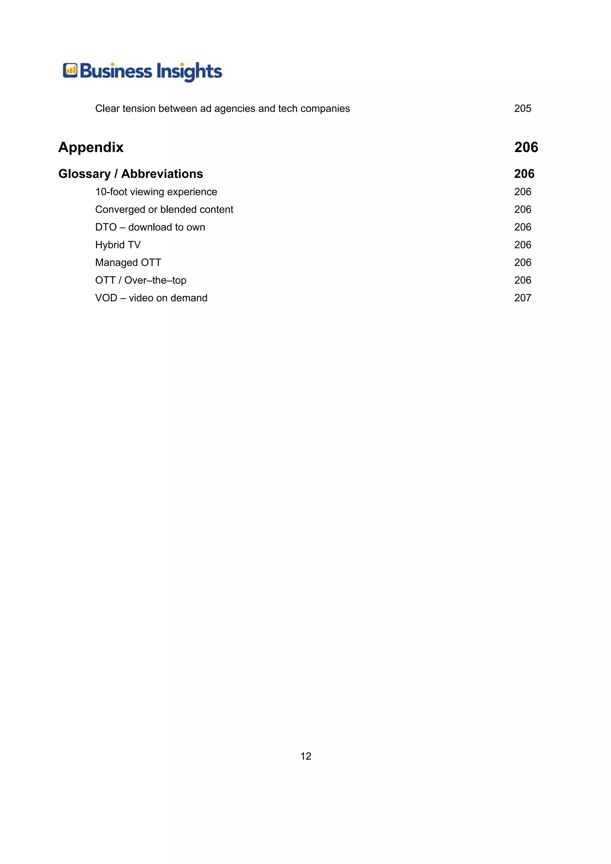 Clear tension between ad agencies and tech companies   205


Appendix                                                     206
Glossary / Abbreviations                                     206
      10-foot viewing experience                             206
      Converged or blended content                           206
      DTO – download to own                                  206
      Hybrid TV                                              206
      Managed OTT                                            206
      OTT / Over–the–top                                     206
      VOD – video on demand                                  207




                                               12
 