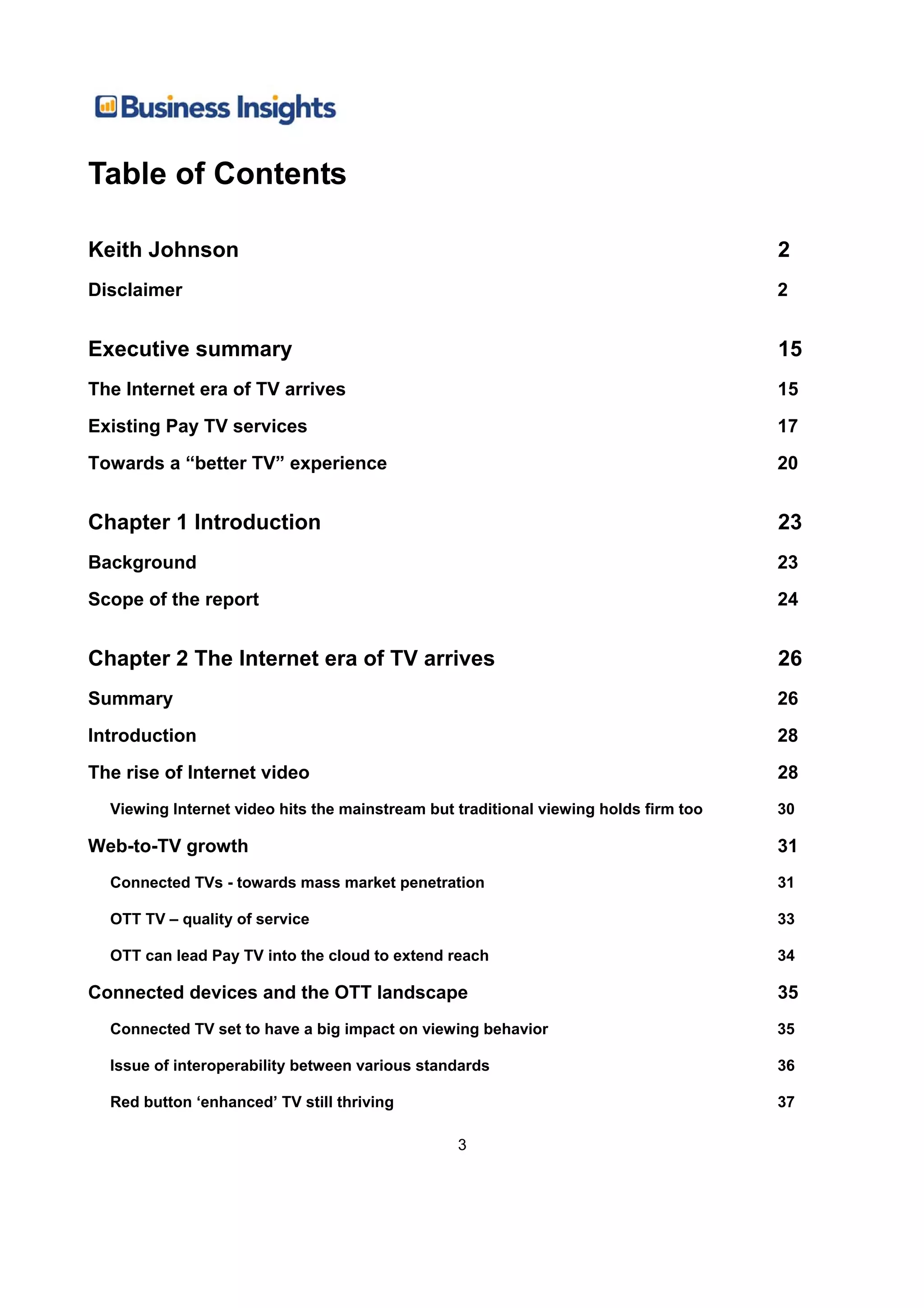 Table of Contents

Keith Johnson                                                                         2
Disclaimer                                                                            2


Executive summary                                                                     15
The Internet era of TV arrives                                                        15
Existing Pay TV services                                                              17
Towards a “better TV” experience                                                      20


Chapter 1 Introduction                                                                23
Background                                                                            23
Scope of the report                                                                   24


Chapter 2 The Internet era of TV arrives                                              26
Summary                                                                               26
Introduction                                                                          28
The rise of Internet video                                                            28
  Viewing Internet video hits the mainstream but traditional viewing holds firm too   30

Web-to-TV growth                                                                      31
  Connected TVs - towards mass market penetration                                     31

  OTT TV – quality of service                                                         33

  OTT can lead Pay TV into the cloud to extend reach                                  34

Connected devices and the OTT landscape                                               35
  Connected TV set to have a big impact on viewing behavior                           35

  Issue of interoperability between various standards                                 36

  Red button ‘enhanced’ TV still thriving                                             37

                                                 3
 