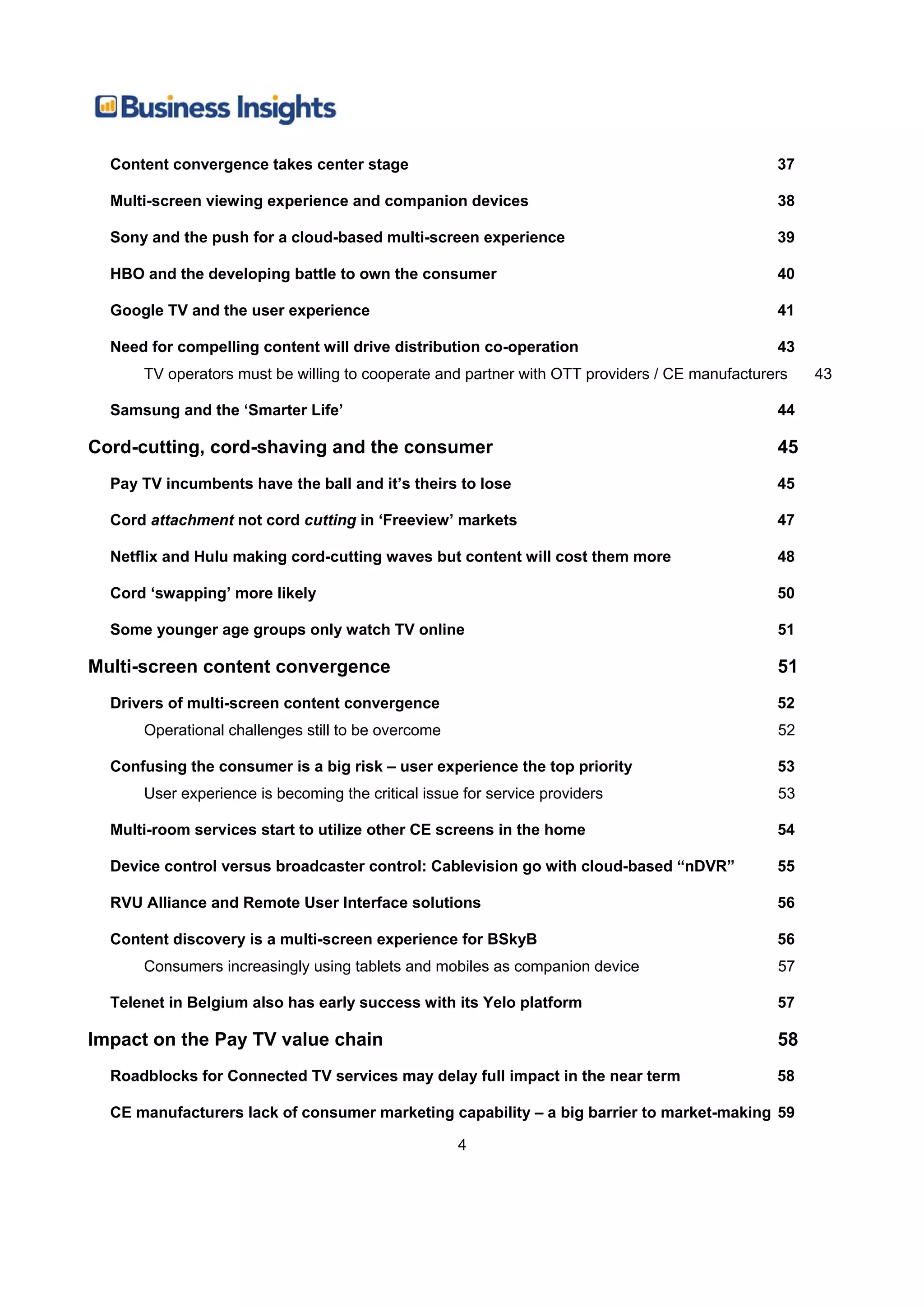 Content convergence takes center stage                                                       37

  Multi-screen viewing experience and companion devices                                        38

  Sony and the push for a cloud-based multi-screen experience                                  39

  HBO and the developing battle to own the consumer                                            40

  Google TV and the user experience                                                            41

  Need for compelling content will drive distribution co-operation                             43
      TV operators must be willing to cooperate and partner with OTT providers / CE manufacturers   43

  Samsung and the ‘Smarter Life’                                                               44

Cord-cutting, cord-shaving and the consumer                                                    45
  Pay TV incumbents have the ball and it’s theirs to lose                                      45

  Cord attachment not cord cutting in ‘Freeview’ markets                                       47

  Netflix and Hulu making cord-cutting waves but content will cost them more                   48

  Cord ‘swapping’ more likely                                                                  50

  Some younger age groups only watch TV online                                                 51

Multi-screen content convergence                                                               51
  Drivers of multi-screen content convergence                                                  52
      Operational challenges still to be overcome                                              52

  Confusing the consumer is a big risk – user experience the top priority                      53
      User experience is becoming the critical issue for service providers                     53

  Multi-room services start to utilize other CE screens in the home                            54

  Device control versus broadcaster control: Cablevision go with cloud-based “nDVR”            55

  RVU Alliance and Remote User Interface solutions                                             56

  Content discovery is a multi-screen experience for BSkyB                                     56
      Consumers increasingly using tablets and mobiles as companion device                     57

  Telenet in Belgium also has early success with its Yelo platform                             57

Impact on the Pay TV value chain                                                               58
  Roadblocks for Connected TV services may delay full impact in the near term                  58

  CE manufacturers lack of consumer marketing capability – a big barrier to market-making 59

                                                    4
 