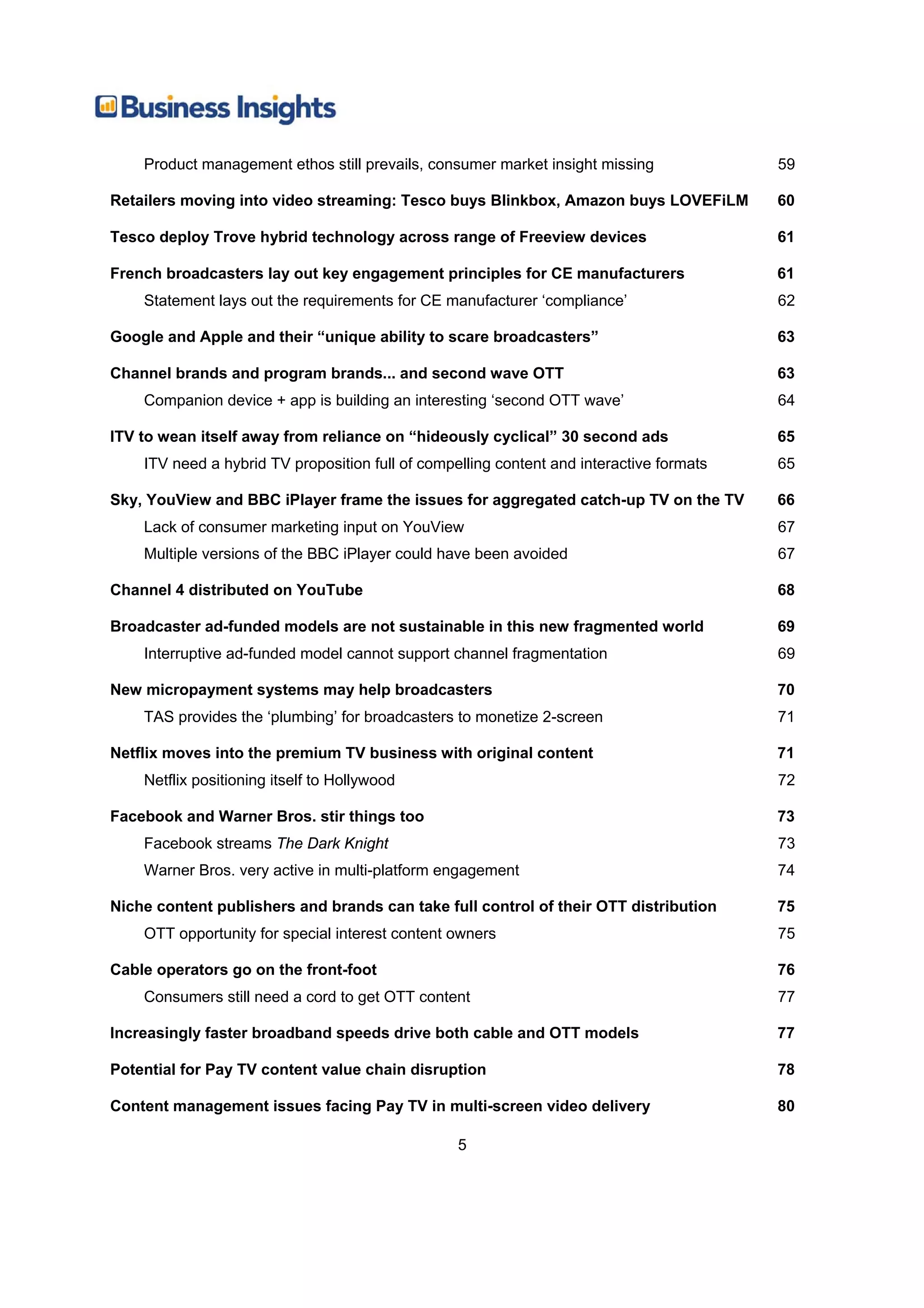 Product management ethos still prevails, consumer market insight missing              59

Retailers moving into video streaming: Tesco buys Blinkbox, Amazon buys LOVEFiLM          60

Tesco deploy Trove hybrid technology across range of Freeview devices                     61

French broadcasters lay out key engagement principles for CE manufacturers                61
    Statement lays out the requirements for CE manufacturer ‘compliance’                  62

Google and Apple and their “unique ability to scare broadcasters”                         63

Channel brands and program brands... and second wave OTT                                  63
    Companion device + app is building an interesting ‘second OTT wave’                   64

ITV to wean itself away from reliance on “hideously cyclical” 30 second ads               65
    ITV need a hybrid TV proposition full of compelling content and interactive formats   65

Sky, YouView and BBC iPlayer frame the issues for aggregated catch-up TV on the TV        66
    Lack of consumer marketing input on YouView                                           67
    Multiple versions of the BBC iPlayer could have been avoided                          67

Channel 4 distributed on YouTube                                                          68

Broadcaster ad-funded models are not sustainable in this new fragmented world             69
    Interruptive ad-funded model cannot support channel fragmentation                     69

New micropayment systems may help broadcasters                                            70
    TAS provides the ‘plumbing’ for broadcasters to monetize 2-screen                     71

Netflix moves into the premium TV business with original content                          71
    Netflix positioning itself to Hollywood                                               72

Facebook and Warner Bros. stir things too                                                 73
    Facebook streams The Dark Knight                                                      73
    Warner Bros. very active in multi-platform engagement                                 74

Niche content publishers and brands can take full control of their OTT distribution       75
    OTT opportunity for special interest content owners                                   75

Cable operators go on the front-foot                                                      76
    Consumers still need a cord to get OTT content                                        77

Increasingly faster broadband speeds drive both cable and OTT models                      77

Potential for Pay TV content value chain disruption                                       78

Content management issues facing Pay TV in multi-screen video delivery                    80

                                                  5
 