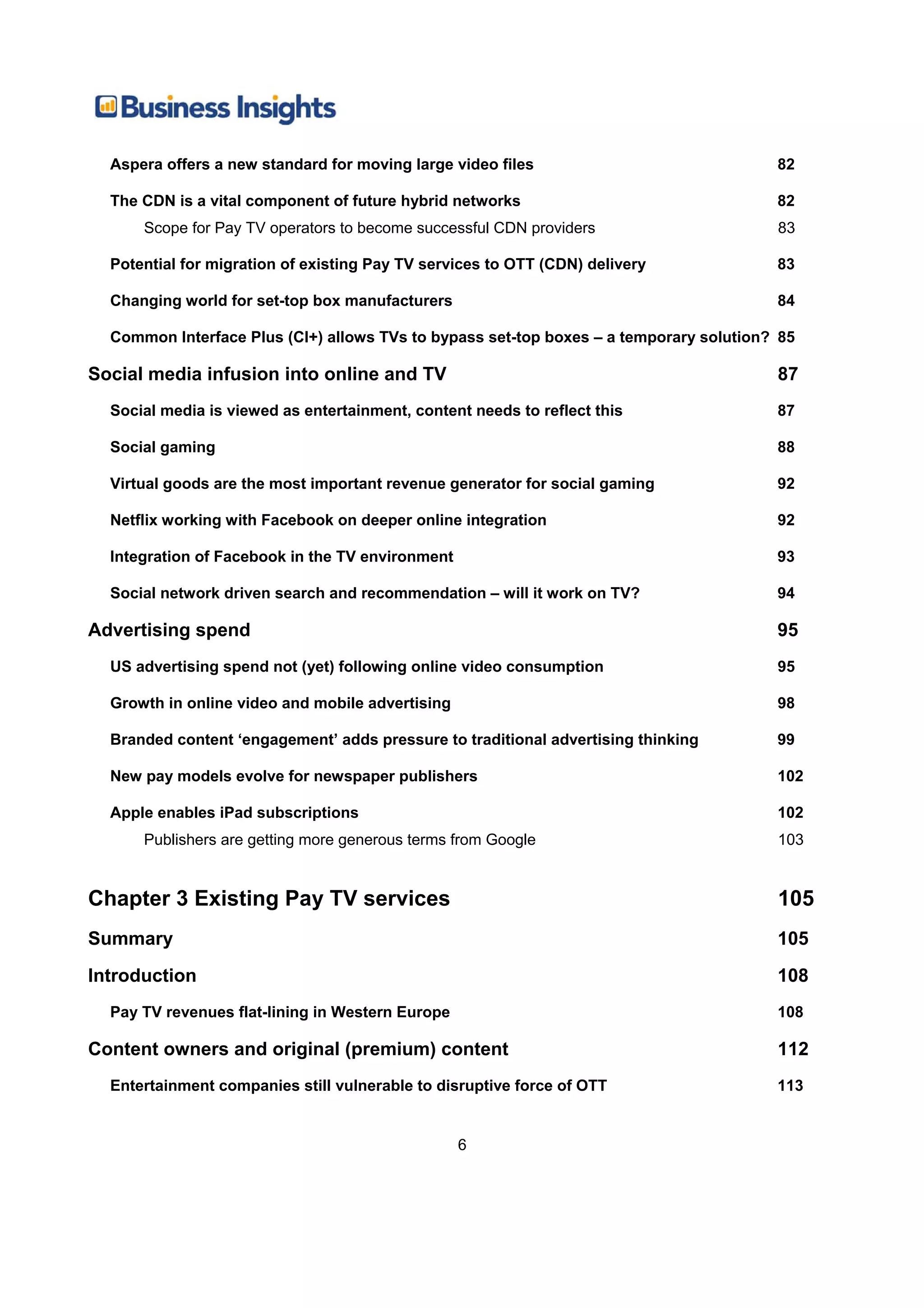 Aspera offers a new standard for moving large video files                             82

  The CDN is a vital component of future hybrid networks                                82
      Scope for Pay TV operators to become successful CDN providers                     83

  Potential for migration of existing Pay TV services to OTT (CDN) delivery             83

  Changing world for set-top box manufacturers                                          84

  Common Interface Plus (CI+) allows TVs to bypass set-top boxes – a temporary solution? 85

Social media infusion into online and TV                                                87
  Social media is viewed as entertainment, content needs to reflect this                87

  Social gaming                                                                         88

  Virtual goods are the most important revenue generator for social gaming              92

  Netflix working with Facebook on deeper online integration                            92

  Integration of Facebook in the TV environment                                         93

  Social network driven search and recommendation – will it work on TV?                 94

Advertising spend                                                                       95
  US advertising spend not (yet) following online video consumption                     95

  Growth in online video and mobile advertising                                         98

  Branded content ‘engagement’ adds pressure to traditional advertising thinking        99

  New pay models evolve for newspaper publishers                                        102

  Apple enables iPad subscriptions                                                      102
      Publishers are getting more generous terms from Google                            103


Chapter 3 Existing Pay TV services                                                      105
Summary                                                                                 105
Introduction                                                                            108
  Pay TV revenues flat-lining in Western Europe                                         108

Content owners and original (premium) content                                           112
  Entertainment companies still vulnerable to disruptive force of OTT                   113


                                                  6
 