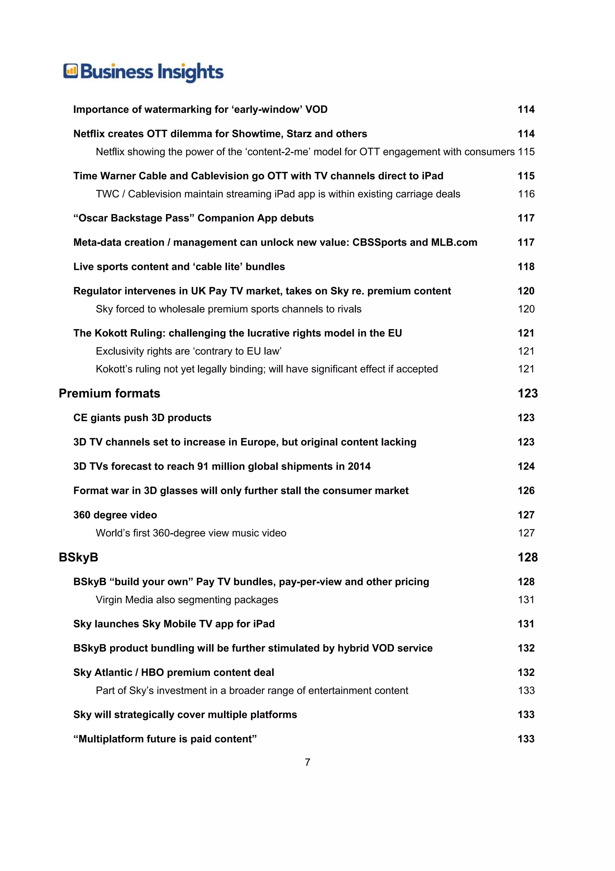 Importance of watermarking for ‘early-window’ VOD                                          114

  Netflix creates OTT dilemma for Showtime, Starz and others                                 114
      Netflix showing the power of the ‘content-2-me’ model for OTT engagement with consumers 115

  Time Warner Cable and Cablevision go OTT with TV channels direct to iPad                   115
      TWC / Cablevision maintain streaming iPad app is within existing carriage deals        116

  “Oscar Backstage Pass” Companion App debuts                                                117

  Meta-data creation / management can unlock new value: CBSSports and MLB.com                117

  Live sports content and ‘cable lite’ bundles                                               118

  Regulator intervenes in UK Pay TV market, takes on Sky re. premium content                 120
      Sky forced to wholesale premium sports channels to rivals                              120

  The Kokott Ruling: challenging the lucrative rights model in the EU                        121
      Exclusivity rights are ‘contrary to EU law’                                            121
      Kokott’s ruling not yet legally binding; will have significant effect if accepted      121

Premium formats                                                                              123
  CE giants push 3D products                                                                 123

  3D TV channels set to increase in Europe, but original content lacking                     123

  3D TVs forecast to reach 91 million global shipments in 2014                               124

  Format war in 3D glasses will only further stall the consumer market                       126

  360 degree video                                                                           127
      World’s first 360-degree view music video                                              127

BSkyB                                                                                        128
  BSkyB “build your own” Pay TV bundles, pay-per-view and other pricing                      128
      Virgin Media also segmenting packages                                                  131

  Sky launches Sky Mobile TV app for iPad                                                    131

  BSkyB product bundling will be further stimulated by hybrid VOD service                    132

  Sky Atlantic / HBO premium content deal                                                    132
      Part of Sky’s investment in a broader range of entertainment content                   133

  Sky will strategically cover multiple platforms                                            133

  “Multiplatform future is paid content”                                                     133

                                                       7
 