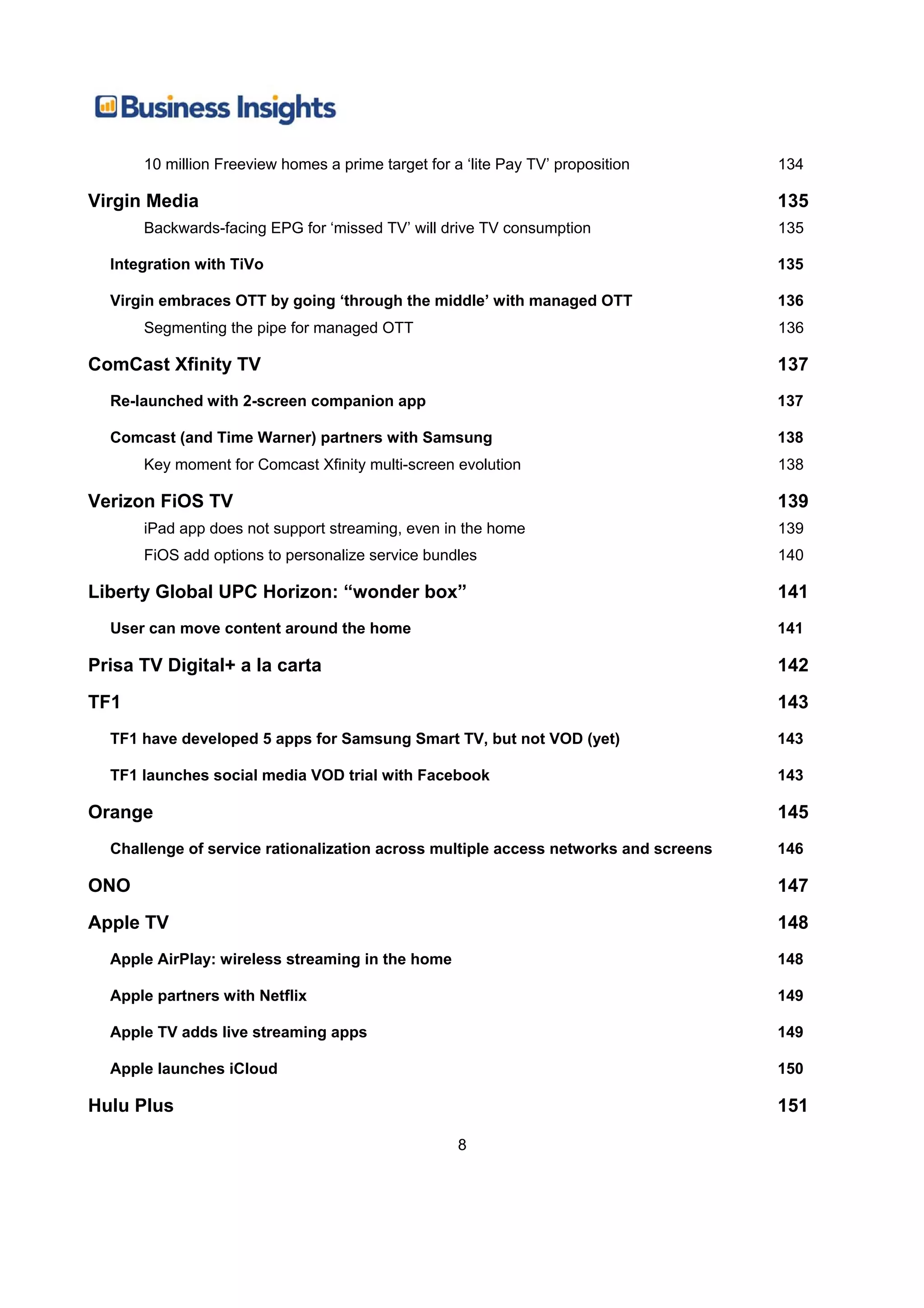 10 million Freeview homes a prime target for a ‘lite Pay TV’ proposition       134

Virgin Media                                                                         135
      Backwards-facing EPG for ‘missed TV’ will drive TV consumption                 135

  Integration with TiVo                                                              135

  Virgin embraces OTT by going ‘through the middle’ with managed OTT                 136
      Segmenting the pipe for managed OTT                                            136

ComCast Xfinity TV                                                                   137
  Re-launched with 2-screen companion app                                            137

  Comcast (and Time Warner) partners with Samsung                                    138
      Key moment for Comcast Xfinity multi-screen evolution                          138

Verizon FiOS TV                                                                      139
      iPad app does not support streaming, even in the home                          139
      FiOS add options to personalize service bundles                                140

Liberty Global UPC Horizon: “wonder box”                                             141
  User can move content around the home                                              141

Prisa TV Digital+ a la carta                                                         142
TF1                                                                                  143
  TF1 have developed 5 apps for Samsung Smart TV, but not VOD (yet)                  143

  TF1 launches social media VOD trial with Facebook                                  143

Orange                                                                               145
  Challenge of service rationalization across multiple access networks and screens   146

ONO                                                                                  147
Apple TV                                                                             148
  Apple AirPlay: wireless streaming in the home                                      148

  Apple partners with Netflix                                                        149

  Apple TV adds live streaming apps                                                  149

  Apple launches iCloud                                                              150

Hulu Plus                                                                            151

                                                    8
 
