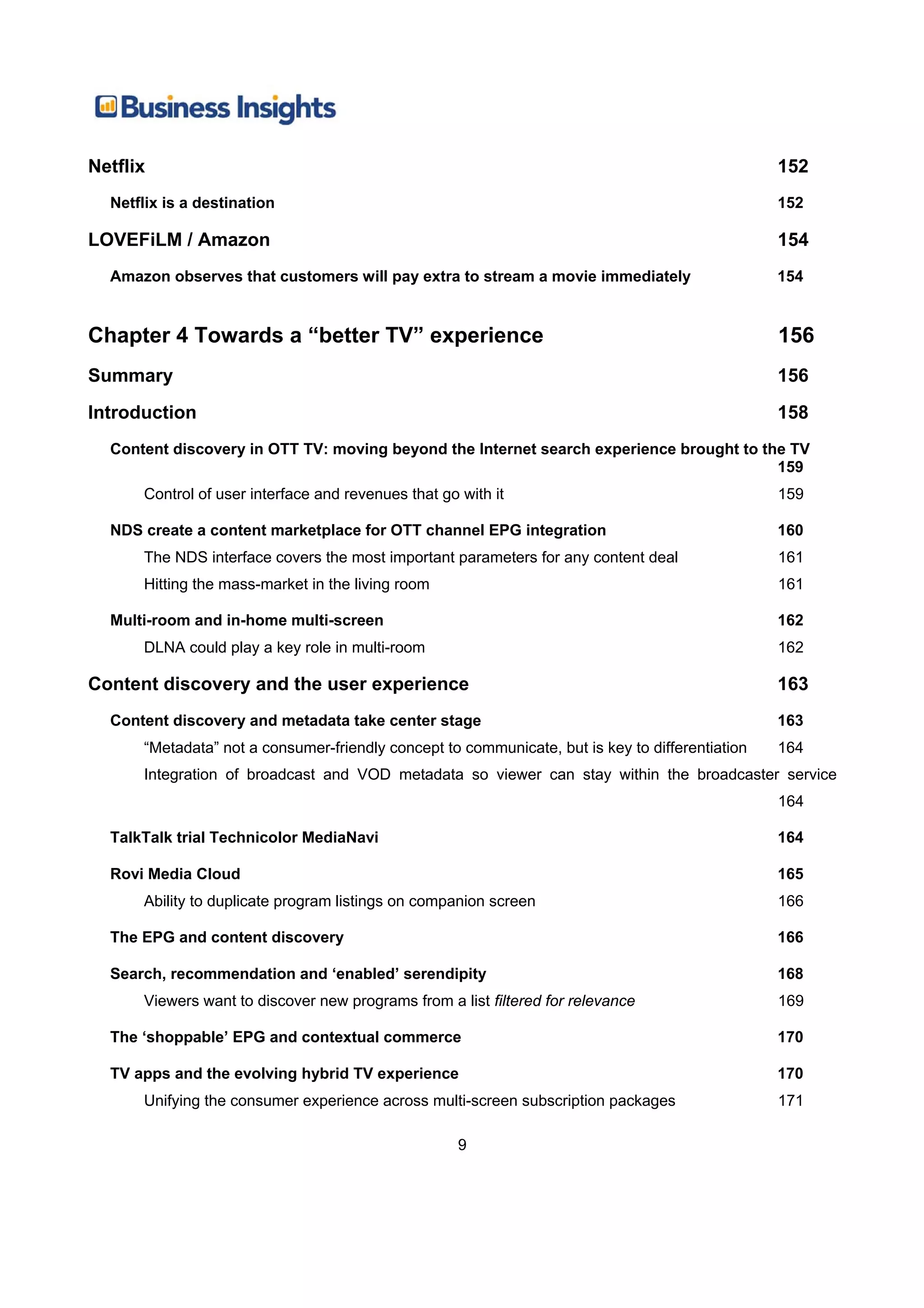Netflix                                                                                          152
  Netflix is a destination                                                                       152

LOVEFiLM / Amazon                                                                                154
  Amazon observes that customers will pay extra to stream a movie immediately                    154


Chapter 4 Towards a “better TV” experience                                                       156
Summary                                                                                          156
Introduction                                                                                     158
  Content discovery in OTT TV: moving beyond the Internet search experience brought to the TV
                                                                                         159
      Control of user interface and revenues that go with it                                     159

  NDS create a content marketplace for OTT channel EPG integration                               160
      The NDS interface covers the most important parameters for any content deal                161
      Hitting the mass-market in the living room                                                 161

  Multi-room and in-home multi-screen                                                            162
      DLNA could play a key role in multi-room                                                   162

Content discovery and the user experience                                                        163
  Content discovery and metadata take center stage                                               163
      “Metadata” not a consumer-friendly concept to communicate, but is key to differentiation   164
      Integration of broadcast and VOD metadata so viewer can stay within the broadcaster service
                                                                                                 164

  TalkTalk trial Technicolor MediaNavi                                                           164

  Rovi Media Cloud                                                                               165
      Ability to duplicate program listings on companion screen                                  166

  The EPG and content discovery                                                                  166

  Search, recommendation and ‘enabled’ serendipity                                               168
      Viewers want to discover new programs from a list filtered for relevance                   169

  The ‘shoppable’ EPG and contextual commerce                                                    170

  TV apps and the evolving hybrid TV experience                                                  170
      Unifying the consumer experience across multi-screen subscription packages                 171

                                                     9
 