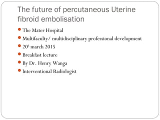 The future of percutaneous Uterine
fibroid embolisation
The Mater Hospital
Multifaculty/ multidisciplinary professional development
20th
march 2015
Breakfast lecture
By Dr. Henry Wanga
Interventional Radiologist
 