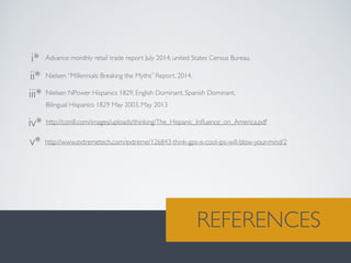 Nielsen NPower Hispanics 1829, English Dominant, Spanish Dominant, 	

Bilingual Hispanics 1829 May 2003, May 2013	

Nielsen.“Millennials: Breaking the Myths” Report. 2014.
i*
ii*
iii*
iv*
v*
Advance monthly retail trade report July 2014, united States Census Bureau.
http://conill.com/images/uploads/thinking/The_Hispanic_Inﬂuence_on_America.pdf	

http://www.extremetech.com/extreme/126843-think-gps-is-cool-ips-will-blow-your-mind/2	

LONG TERMREFERENCES
 