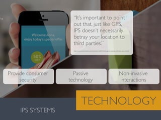Valentina González · MiguelVieira
IPS SYSTEMS
TECHNOLOGY
“It’s important to point
out that, just like GPS,
IPS doesn’t necessarily
betray your location to
third parties.”
Provide consumer
security
http://www.extremetech.com/extreme/126843-think-gps-is-cool-ips-will-blow-your-mind/2	

Passive
technology
Non-invasive
interactions
 