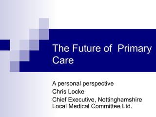 The Future of Primary
Care

A personal perspective
Chris Locke
Chief Executive, Nottinghamshire
Local Medical Committee Ltd.
 