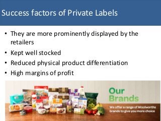 • They are more prominently displayed by the
retailers
• Kept well stocked
• Reduced physical product differentiation
• High margins of profit
Success factors of Private Labels
 