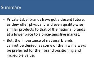 • Private Label brands have got a decent future,
as they offer physically and even quality-wise
similar products to that of the national brands
at a lower price to a price-sensitive market.
• But, the importance of national brands
cannot be denied, as some of them will always
be preferred for their brand positioning and
incredible value.
Summary
 