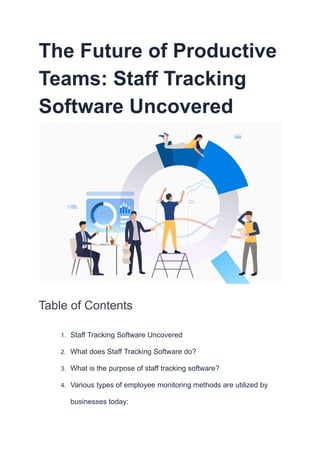 The Future of Productive
Teams: Staff Tracking
Software Uncovered
Table of Contents
1. Staff Tracking Software Uncovered
2. What does Staff Tracking Software do?
3. What is the purpose of staff tracking software?
4. Various types of employee monitoring methods are utilized by
businesses today:
 