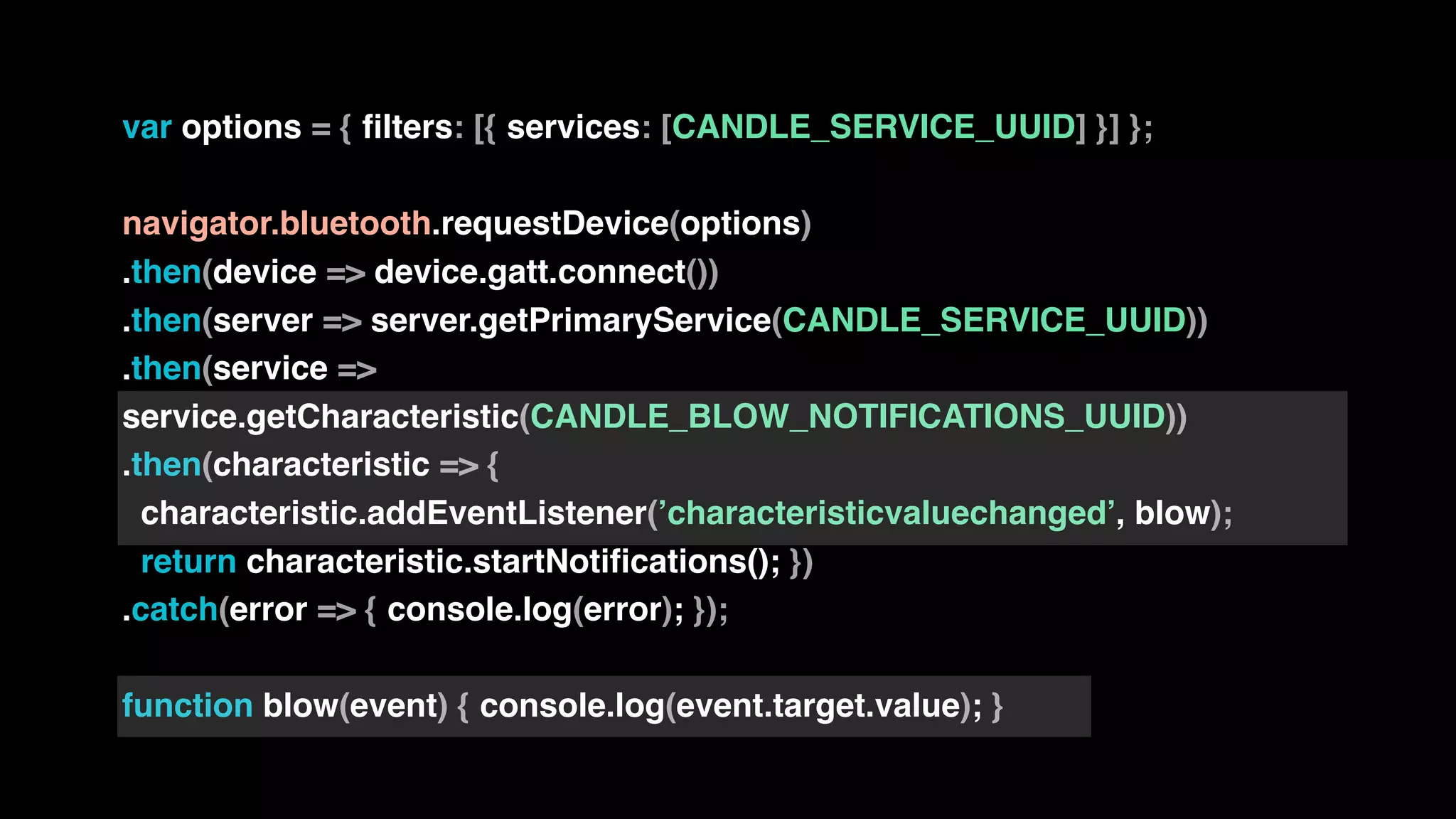 var options = { filters: [{ services: [CANDLE_SERVICE_UUID] }] };
navigator.bluetooth.requestDevice(options)
.then(device => device.gatt.connect())
.then(server => server.getPrimaryService(CANDLE_SERVICE_UUID))
.then(service =>
service.getCharacteristic(CANDLE_BLOW_NOTIFICATIONS_UUID))
.then(characteristic => {
characteristic.addEventListener(’characteristicvaluechanged’, blow);
return characteristic.startNotifications(); })
.catch(error => { console.log(error); });
function blow(event) { console.log(event.target.value); }
 