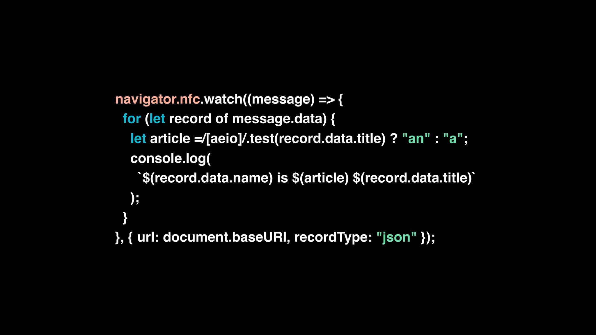 navigator.nfc.watch((message) => {
for (let record of message.data) {
let article =/[aeio]/.test(record.data.title) ? "an" : "a";
console.log(
`$(record.data.name) is $(article) $(record.data.title)`
);
}
}, { url: document.baseURI, recordType: "json" });
 