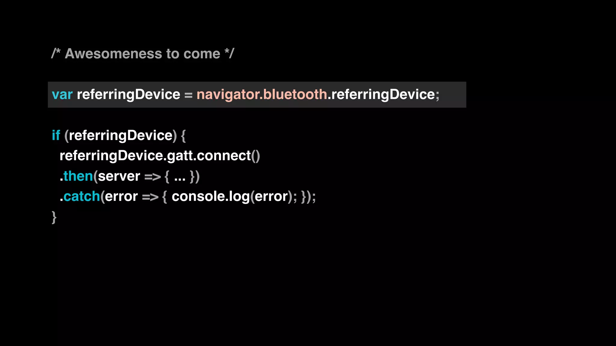 /* Awesomeness to come */
var referringDevice = navigator.bluetooth.referringDevice;
if (referringDevice) {
referringDevice.gatt.connect()
.then(server => { ... })
.catch(error => { console.log(error); });
}
 
