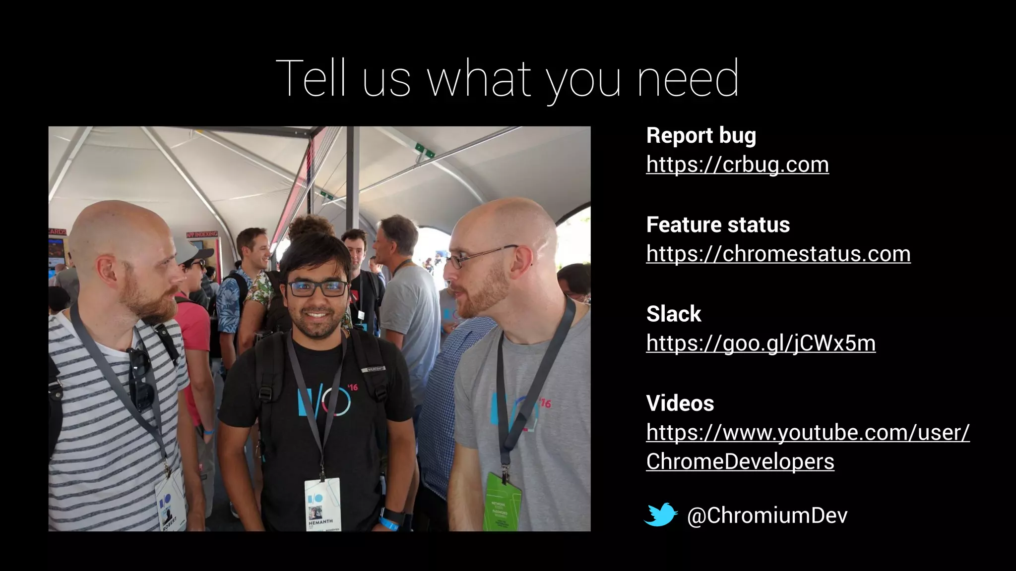 Tell us what you need
Report bug 
https://crbug.com
Feature status 
https://chromestatus.com
Slack 
https://goo.gl/jCWx5m
Videos 
https://www.youtube.com/user/
ChromeDevelopers
@ChromiumDev
 