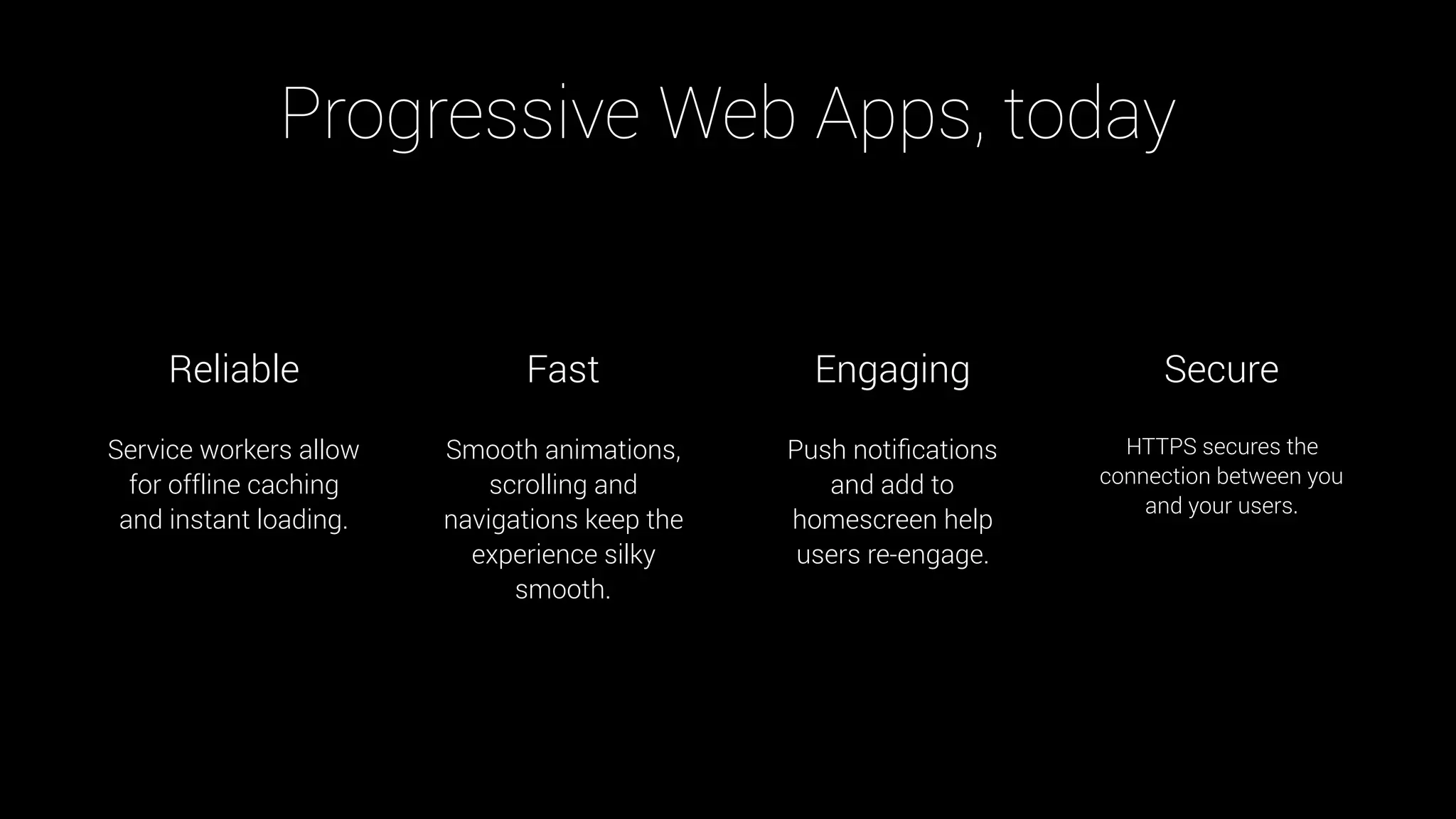 Service workers allow
for offline caching
and instant loading.
Smooth animations,
scrolling and
navigations keep the
experience silky
smooth.
Push notiﬁcations
and add to
homescreen help
users re-engage.
HTTPS secures the
connection between you
and your users.
Reliable Fast Engaging Secure
Progressive Web Apps, today
 