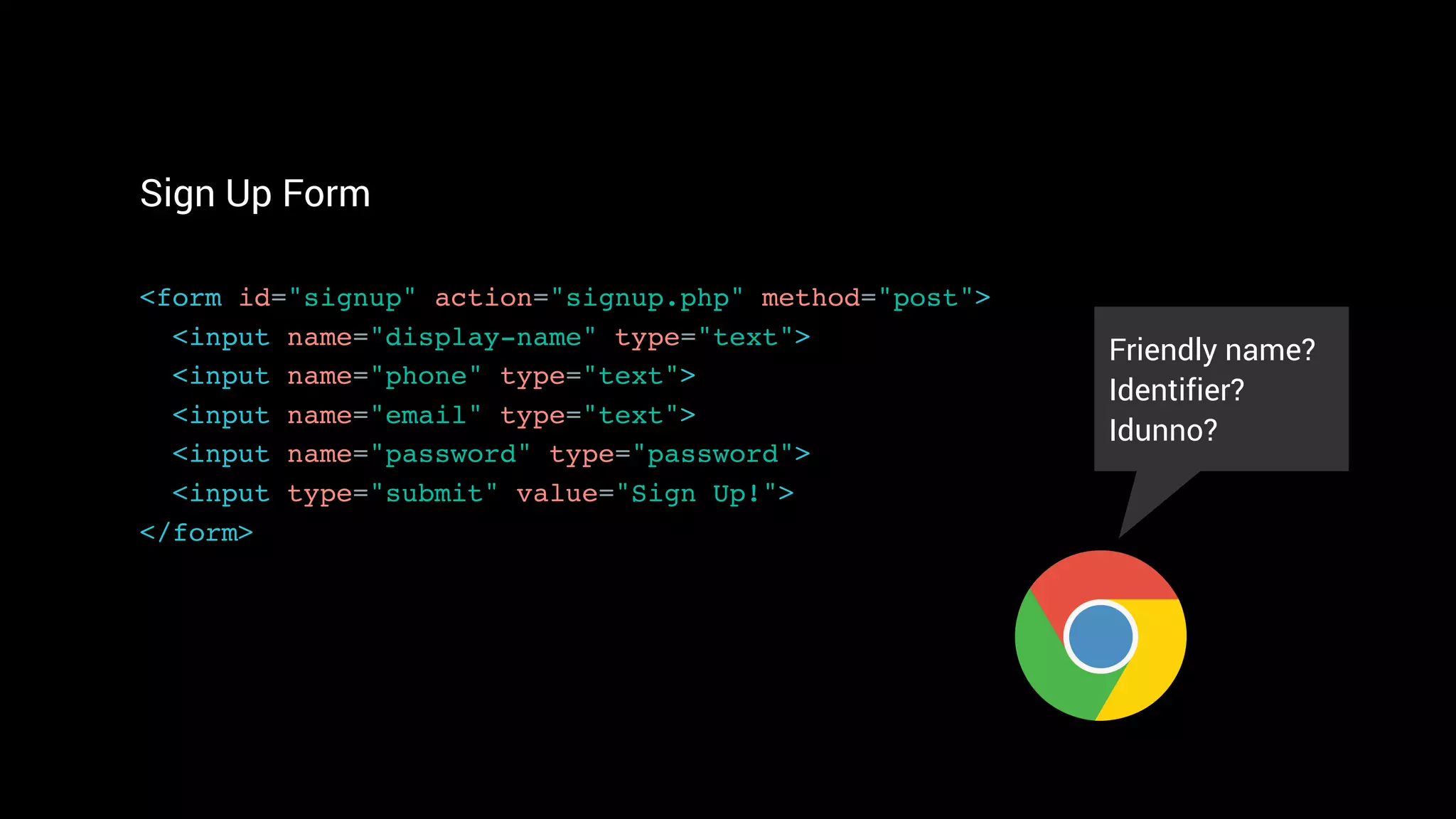 Sign Up Form
<form id="signup" action="signup.php" method="post"> 
<input name="display-name" type="text"> 
<input name="phone" type="text">
<input name="email" type="text"> 
<input name="password" type="password">
<input type="submit" value="Sign Up!"> 
</form>
Friendly name?
Identifier?
Idunno?
 