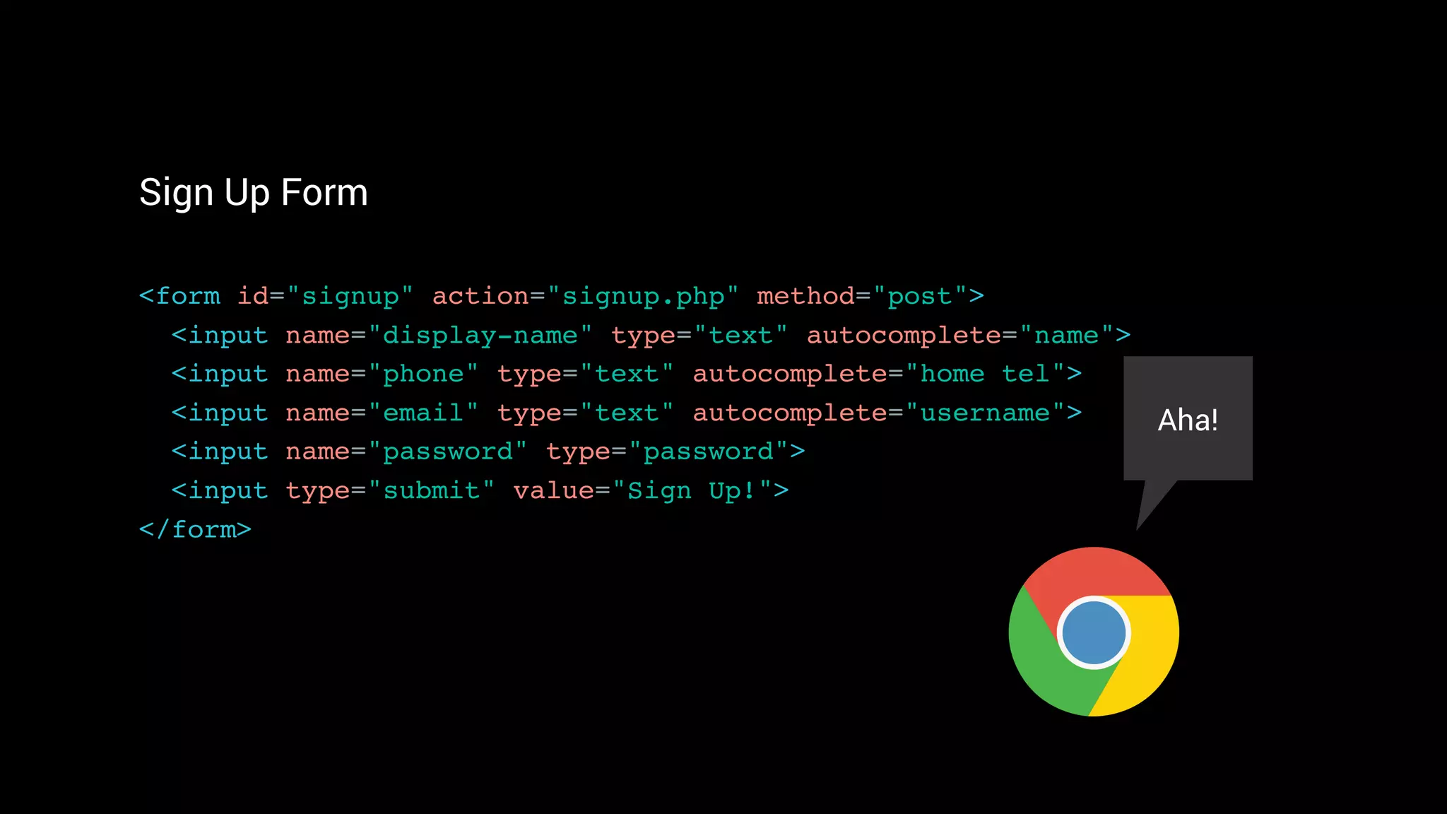 Sign Up Form
<form id="signup" action="signup.php" method="post"> 
<input name="display-name" type="text" autocomplete="name"> 
<input name="phone" type="text" autocomplete="home tel">
<input name="email" type="text" autocomplete="username"> 
<input name="password" type="password">
<input type="submit" value="Sign Up!"> 
</form>
Aha!
 