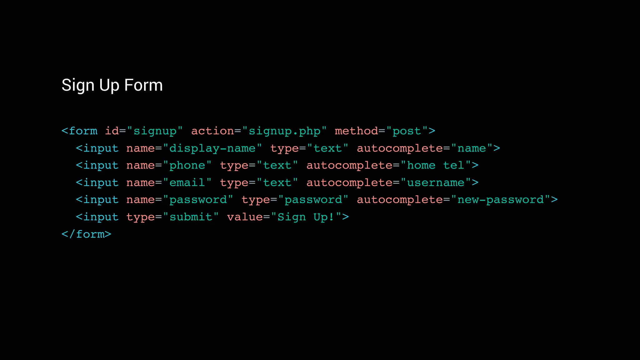 Sign Up Form
<form id="signup" action="signup.php" method="post"> 
<input name="display-name" type="text" autocomplete="name"> 
<input name="phone" type="text" autocomplete="home tel">
<input name="email" type="text" autocomplete="username"> 
<input name="password" type="password" autocomplete="new-password">
<input type="submit" value="Sign Up!"> 
</form>
 