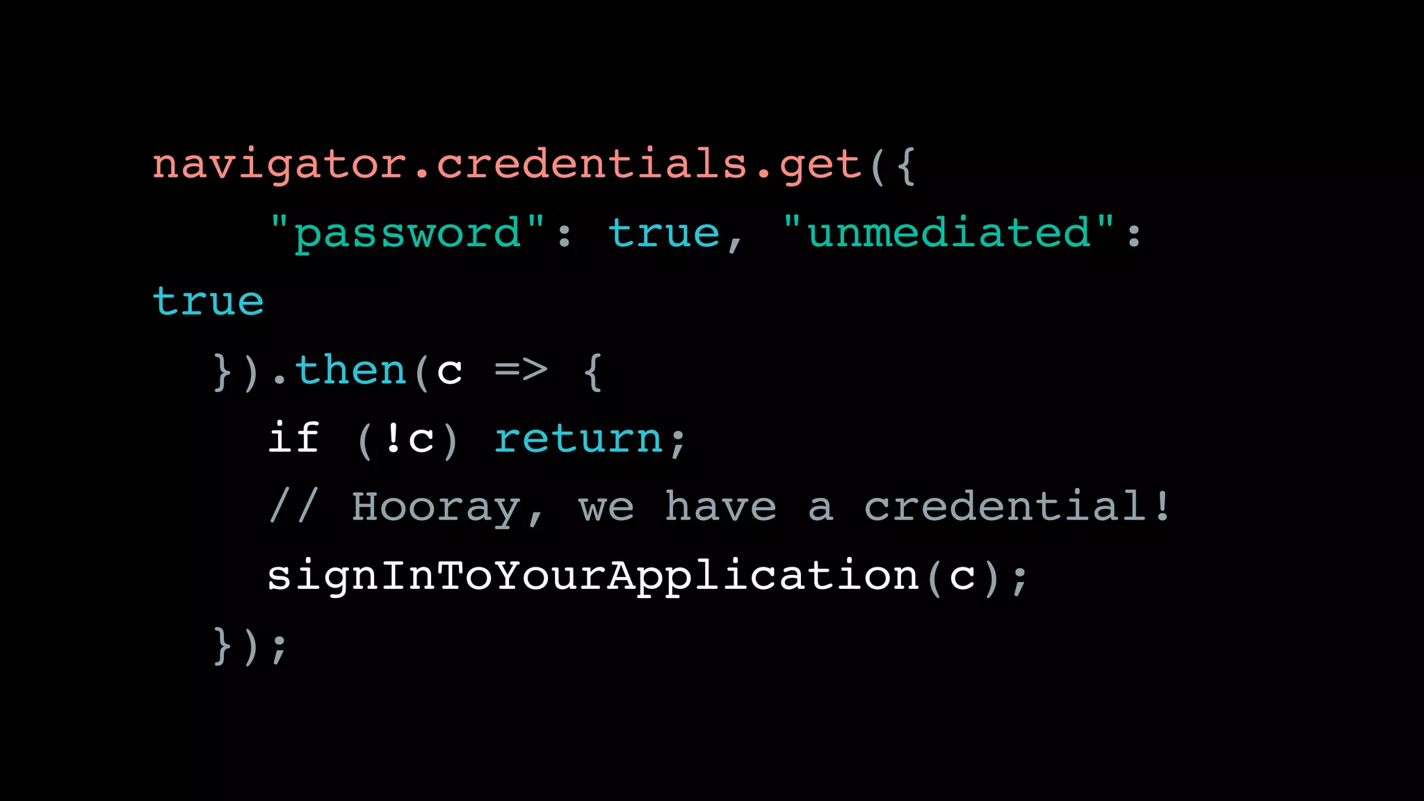 navigator.credentials.get({ 
"password": true, "unmediated":
true 
}).then(c => {
if (!c) return;
// Hooray, we have a credential!
signInToYourApplication(c);
});
 