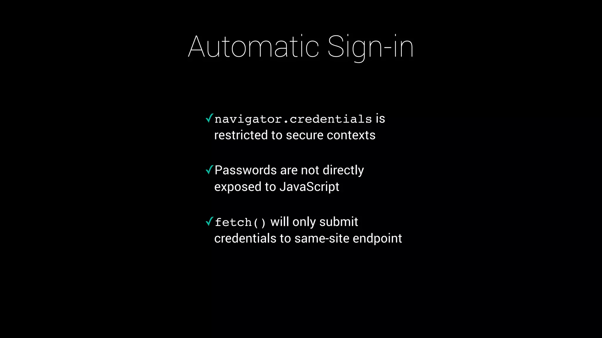 Automatic Sign-in
✓navigator.credentials is
restricted to secure contexts 
✓Passwords are not directly
exposed to JavaScript 
✓fetch() will only submit
credentials to same-site endpoint
 
