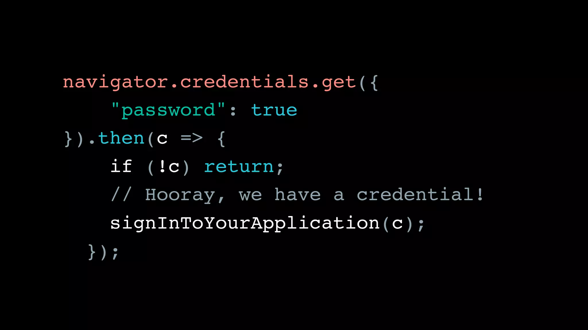navigator.credentials.get({ 
"password": true
}).then(c => {
if (!c) return;
// Hooray, we have a credential!
signInToYourApplication(c);
});
 