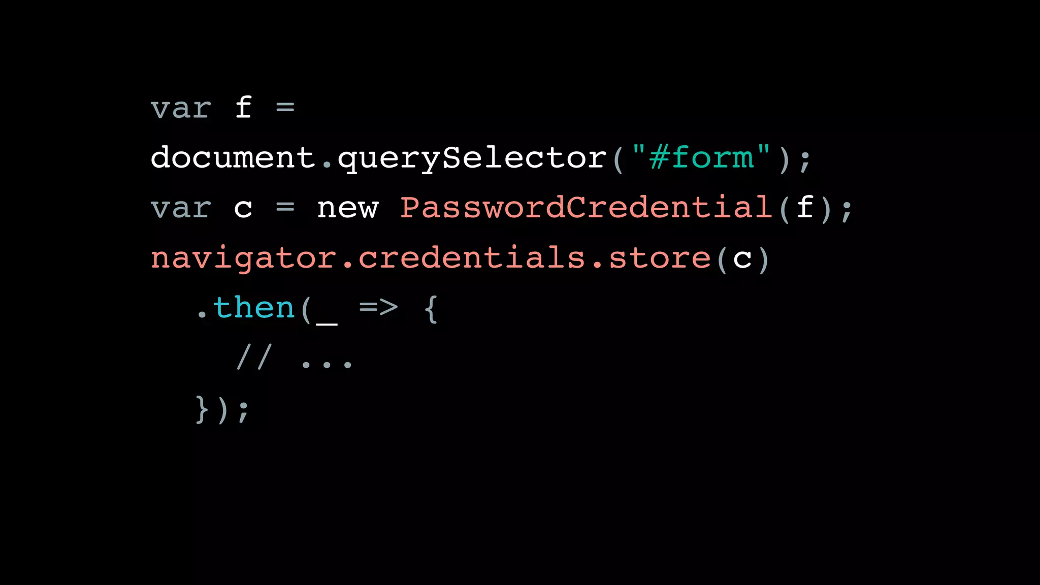 var f =
document.querySelector("#form");
var c = new PasswordCredential(f);
navigator.credentials.store(c)
.then(_ => {
// ...
});
 