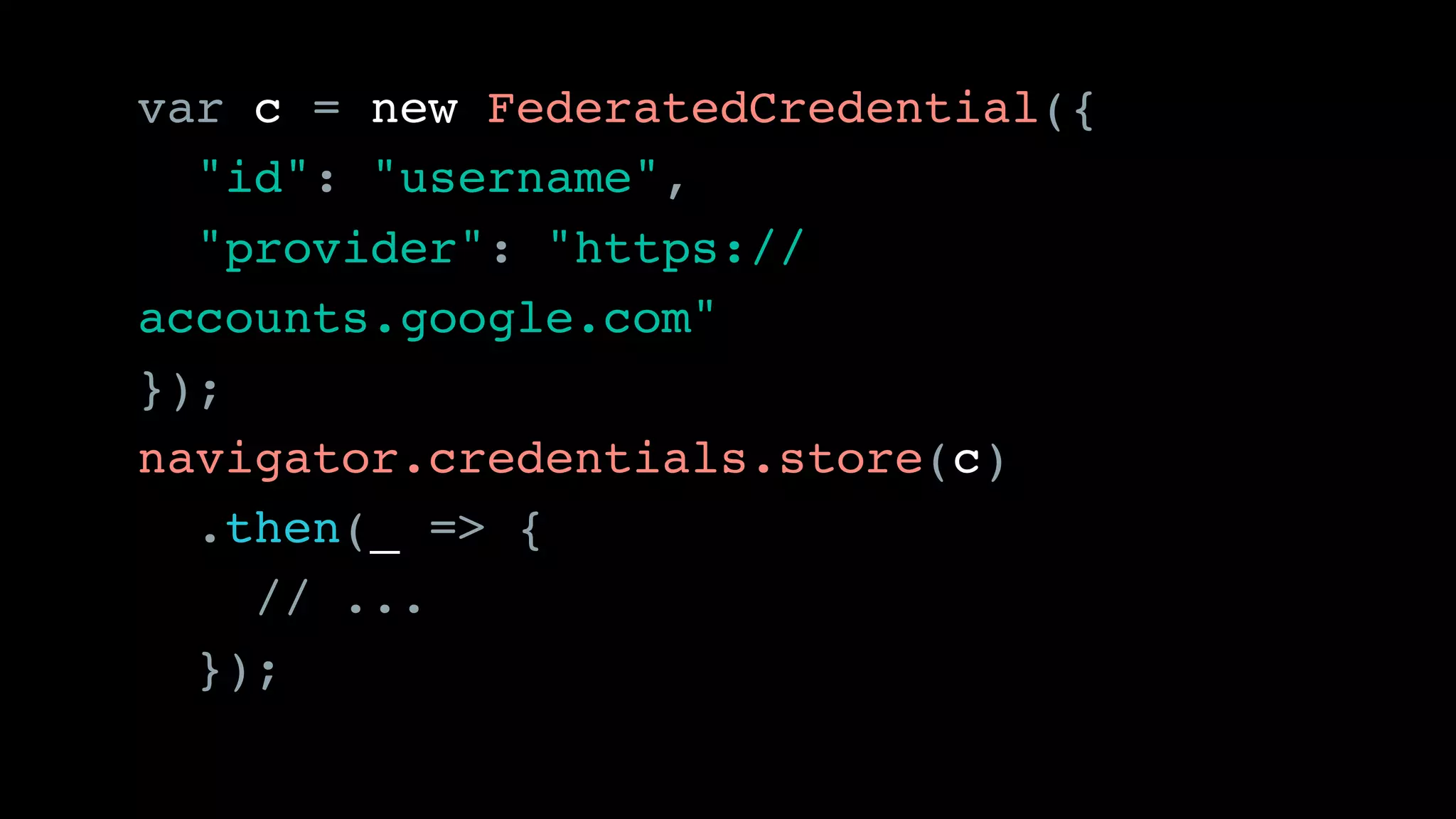 var c = new FederatedCredential({
"id": "username",
"provider": "https://
accounts.google.com"
});
navigator.credentials.store(c)
.then(_ => {
// ...
});
 