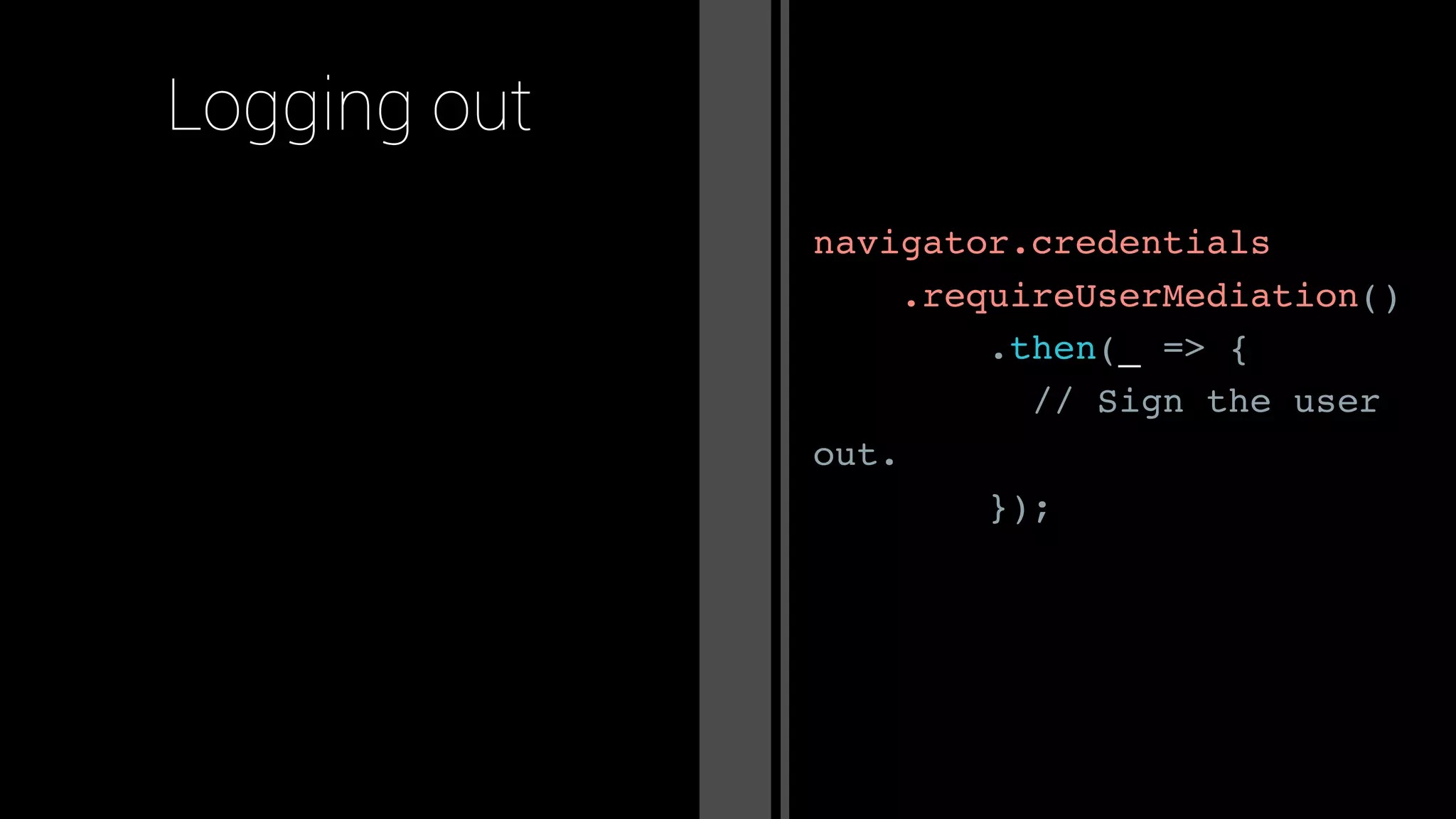 navigator.credentials
.requireUserMediation()
.then(_ => {
// Sign the user
out.
});
Logging out
 