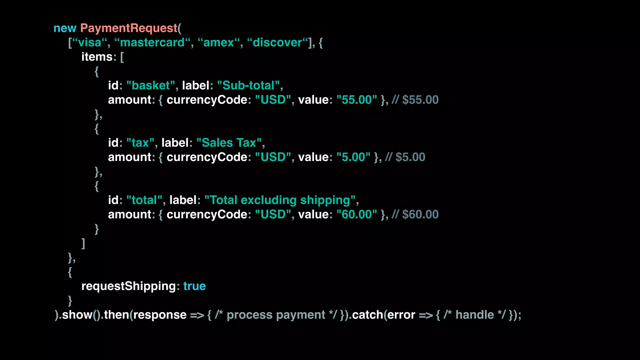 new PaymentRequest( 
[“visa“, “mastercard“, “amex“, “discover“], { 
items: [ 
{ 
id: "basket", label: "Sub-total", 
amount: { currencyCode: "USD", value: "55.00" }, // $55.00 
}, 
{ 
id: "tax", label: "Sales Tax", 
amount: { currencyCode: "USD", value: "5.00" }, // $5.00 
}, 
{ 
id: "total", label: "Total excluding shipping", 
amount: { currencyCode: "USD", value: "60.00" }, // $60.00 
} 
] 
}, 
{  
requestShipping: true  
} 
).show().then(response => { /* process payment */ }).catch(error => { /* handle */ });
 