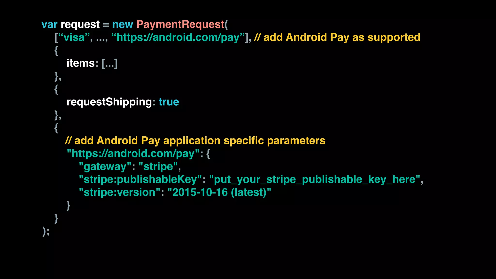 var request = new PaymentRequest( 
[“visa”, ..., “https://android.com/pay”], // add Android Pay as supported 
{ 
items: [...] 
}, 
{  
requestShipping: true  
}, 
{
// add Android Pay application specific parameters 
"https://android.com/pay": { 
"gateway": "stripe", 
"stripe:publishableKey": "put_your_stripe_publishable_key_here", 
"stripe:version": "2015-10-16 (latest)" 
} 
} 
);
 