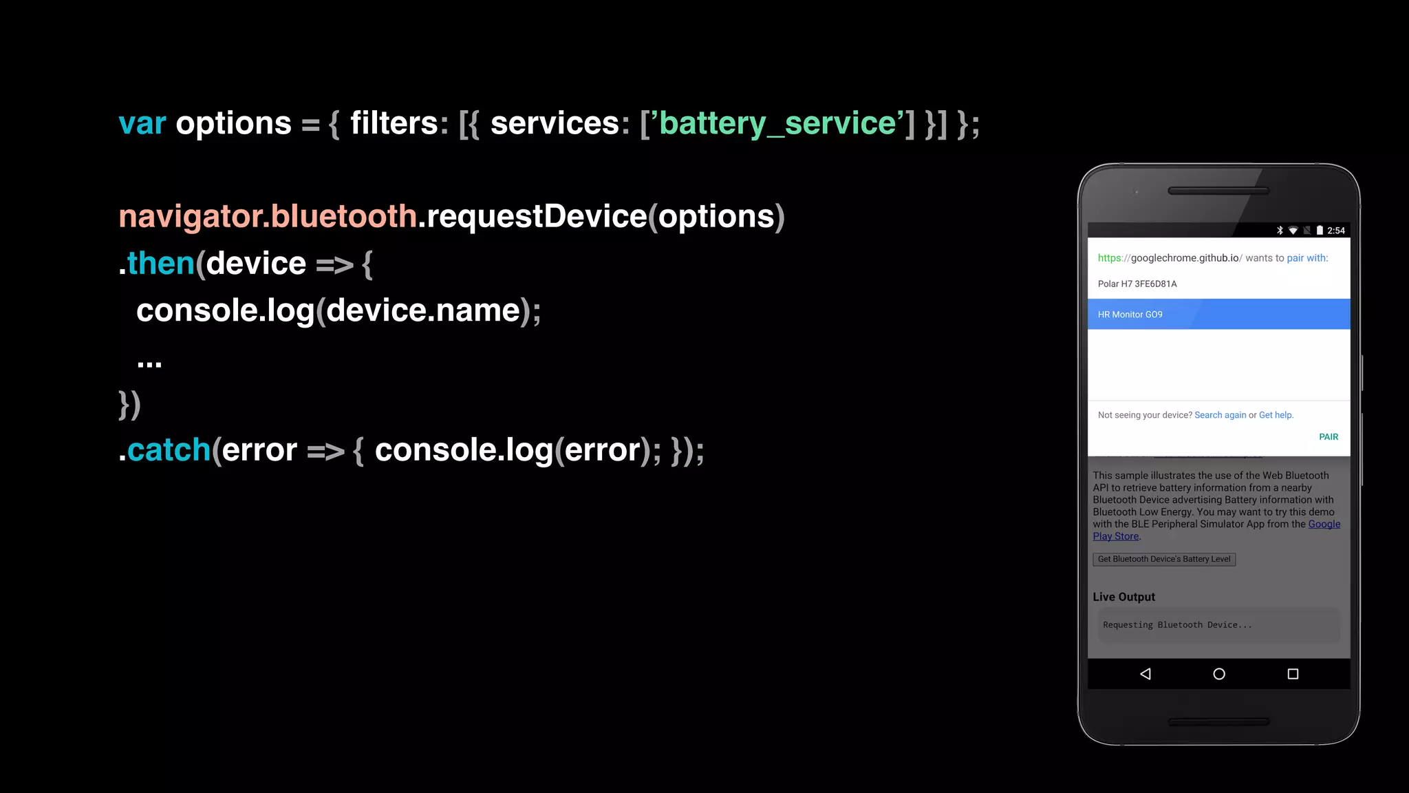 var options = { filters: [{ services: [’battery_service’] }] };
navigator.bluetooth.requestDevice(options)
.then(device => {
console.log(device.name);
...
})
.catch(error => { console.log(error); });
 