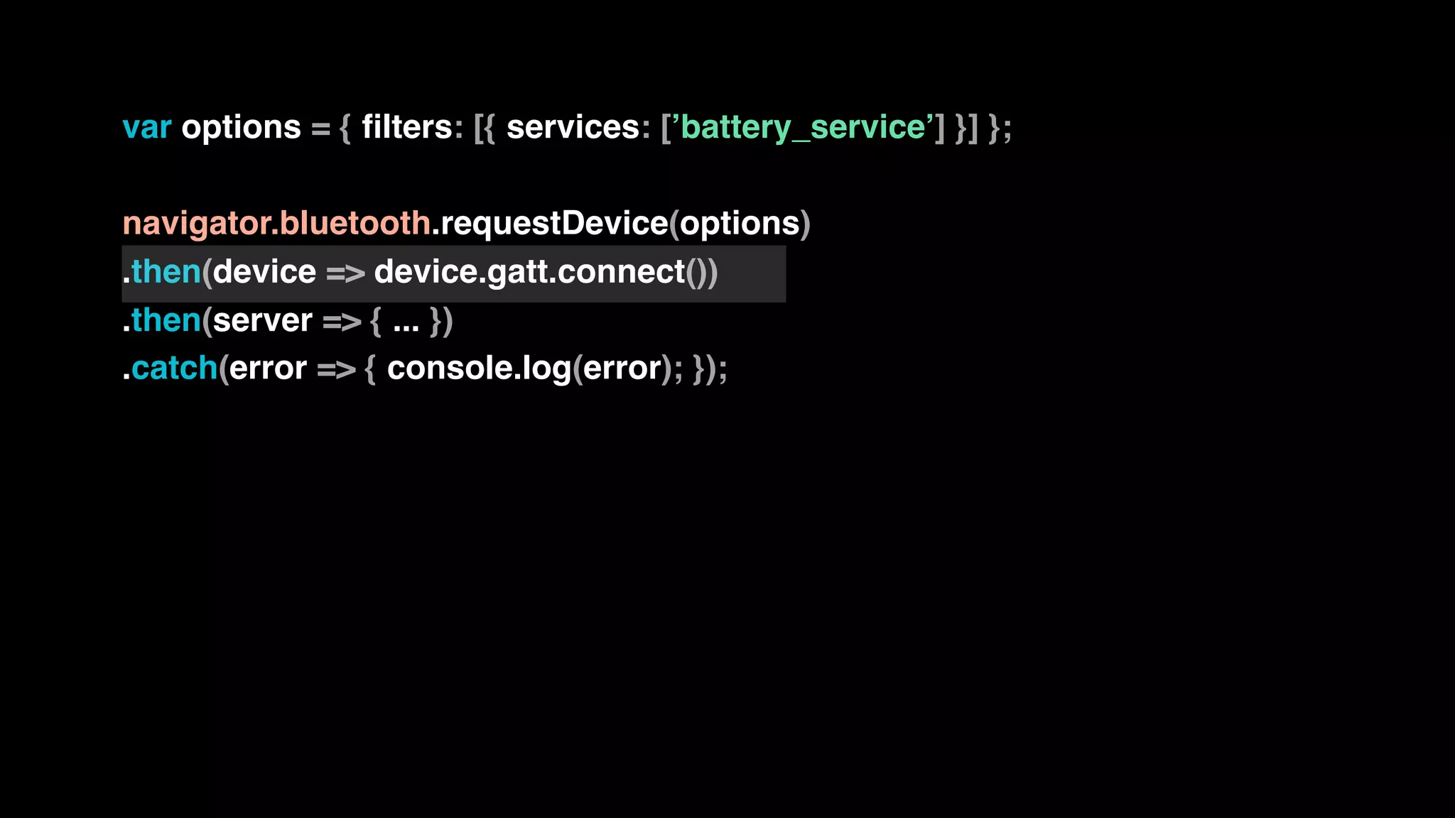 var options = { filters: [{ services: [’battery_service’] }] };
navigator.bluetooth.requestDevice(options)
.then(device => device.gatt.connect())
.then(server => { ... })
.catch(error => { console.log(error); });
 