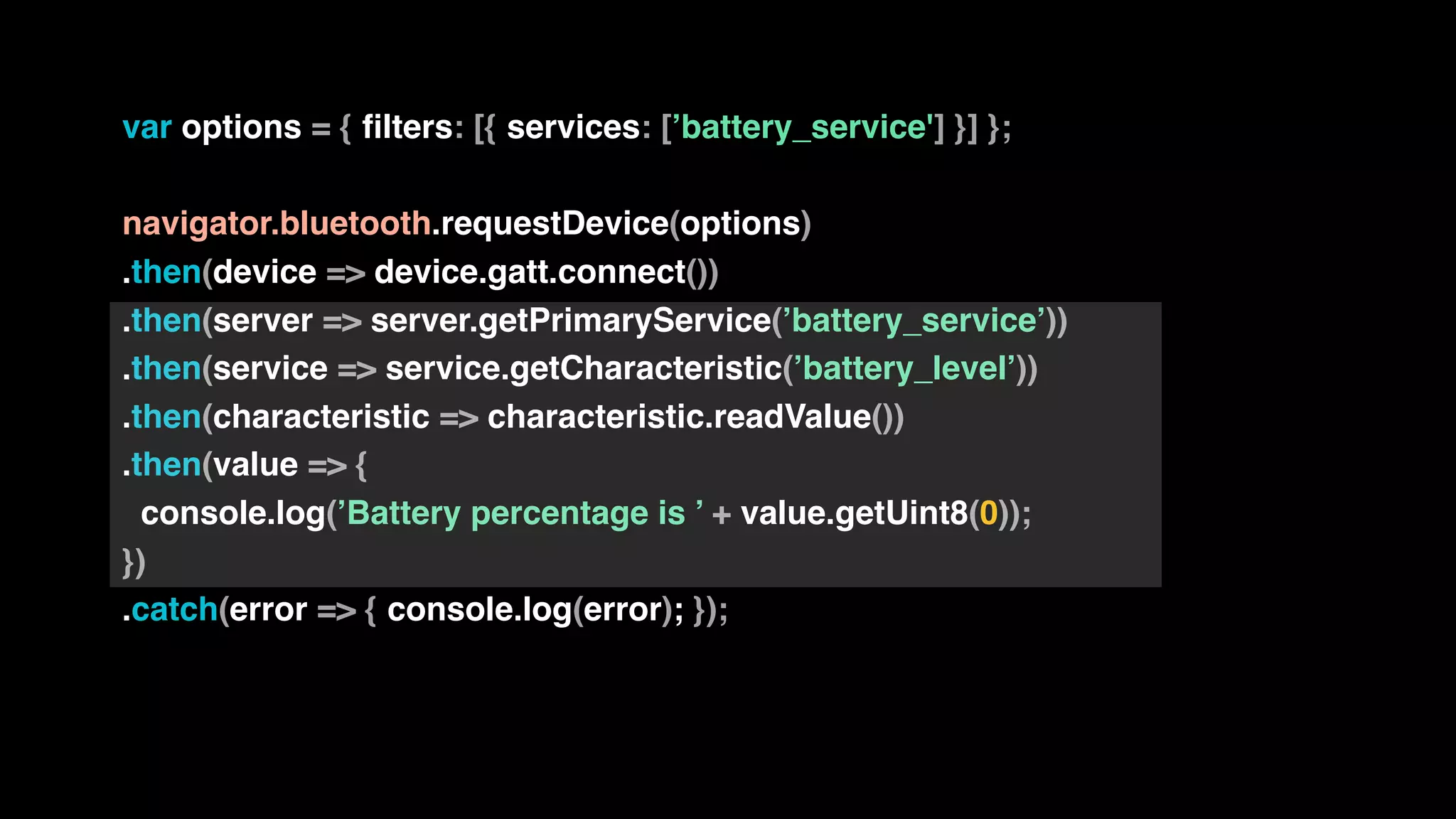 var options = { filters: [{ services: [’battery_service'] }] };
navigator.bluetooth.requestDevice(options)
.then(device => device.gatt.connect())
.then(server => server.getPrimaryService(’battery_service’))
.then(service => service.getCharacteristic(’battery_level’))
.then(characteristic => characteristic.readValue())
.then(value => {
console.log(’Battery percentage is ’ + value.getUint8(0));
})
.catch(error => { console.log(error); });
 