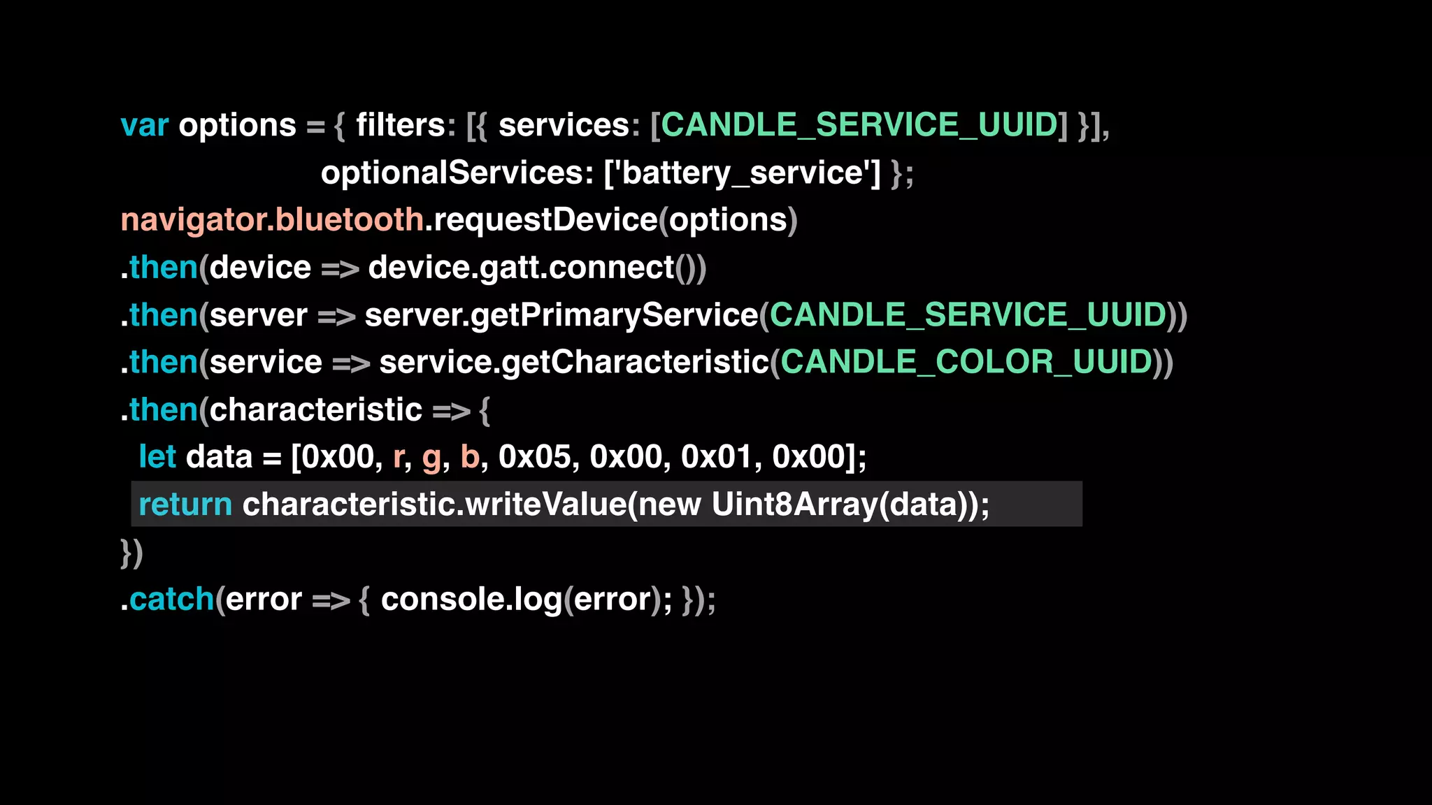 var options = { filters: [{ services: [CANDLE_SERVICE_UUID] }],
optionalServices: ['battery_service'] };
navigator.bluetooth.requestDevice(options)
.then(device => device.gatt.connect())
.then(server => server.getPrimaryService(CANDLE_SERVICE_UUID))
.then(service => service.getCharacteristic(CANDLE_COLOR_UUID))
.then(characteristic => {
let data = [0x00, r, g, b, 0x05, 0x00, 0x01, 0x00];
return characteristic.writeValue(new Uint8Array(data));
})
.catch(error => { console.log(error); });
 