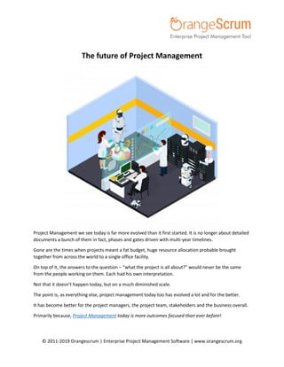 © 2011-2019 Orangescrum | Enterprise Project Management Software | www.orangescrum.org
The future of Project Management
Project Management we see today is far more evolved than it first started. It is no longer about detailed
documents a bunch of them in fact, phases and gates driven with multi-year timelines.
Gone are the times when projects meant a fat budget, huge resource allocation probable brought
together from across the world to a single office facility.
On top of it, the answers to the question – “what the project is all about?” would never be the same
from the people working on them. Each had his own interpretation.
Not that it doesn’t happen today, but on a much diminished scale.
The point is, as everything else, project management today too has evolved a lot and for the better.
It has become better for the project managers, the project team, stakeholders and the business overall.
Primarily because, Project Management today is more outcomes focused than ever before!
 