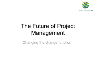 The Future of Project
Management
Changing the change function
 