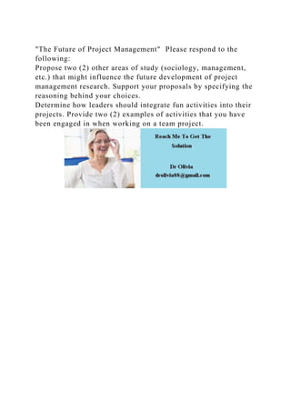 "The Future of Project Management" Please respond to the
following:
Propose two (2) other areas of study (sociology, management,
etc.) that might influence the future development of project
management research. Support your proposals by specifying the
reasoning behind your choices.
Determine how leaders should integrate fun activities into their
projects. Provide two (2) examples of activities that you have
been engaged in when working on a team project.
 