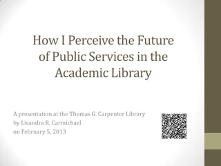 How I Perceive the Future
of Public Services in the
Academic Library
A presentation at the Thomas G. Carpenter Library
by Lisandra R. Carmichael
on February 5, 2013

 