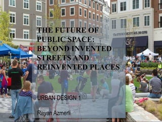 THE FUTURE OF
PUBLIC SPACE:
BEYOND INVENTED
STREETS AND
REINVENTED PLACES
URBAN DESIGN 1
Rayan Azmerli
 